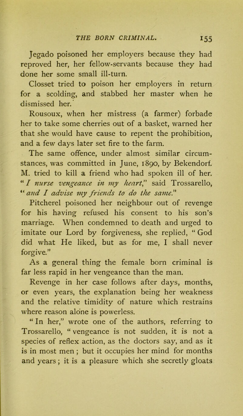 Jegado poisoned her employers because they had reproved her, her fellow-servants because they had done her some small ill-turn. Closset tried to poison her employers in return for a scolding, and stabbed her master when he dismissed her. Rousoux, when her mistress (a farmer) forbade her to take some cherries out of a basket, warned her that she would have cause to repent the prohibition, and a few days later set fire to the farm. The same offence, under almost similar circum- stances, was committed in June, 1890, by Bekendorf. M. tried to kill a friend who had spoken ill of her. “ I nurse vengeance in my heart” said Trossarello, “ and I advise my friends to do the same” Pitcherel poisoned her neighbour out of revenge for his having refused his consent to his son’s marriage. When condemned to death and urged to imitate our Lord by forgiveness, she replied, “ God did what He liked, but as for me, I shall never forgive.” As a general thing the female born criminal is far less rapid in her vengeance than the man. Revenge in her case follows after days, months, or even years, the explanation being her weakness and the relative timidity of nature which restrains where reason alone is powerless. “In her,” wrote one of the authors, referring to Trossarello, “ vengeance is not sudden, it is not a species of reflex action, as the doctors say, and as it is in most men ; but it occupies her mind for months and years; it is a pleasure which she secretly gloats