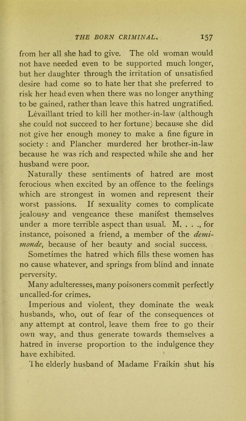 from her all she had to give. The old woman would not have needed even to be supported much longer, but her daughter through the irritation of unsatisfied desire had come so to hate her that she preferred to risk her head even when there was no longer anything to be gained, rather than leave this hatred ungratified. Levaillant tried to kill her mother-in-law (although she could not succeed to her fortune) because she did not give her enough money to make a fine figure in society : and Plancher murdered her brother-in-law because he was rich and respected while she and her husband were poor. Naturally these sentiments of hatred are most ferocious when excited by an offence to the feelings which are strongest in women and represent their worst passions. If sexuality comes to complicate jealousy and vengeance these manifest themselves under a more terrible aspect than usual. M. . . ., for instance, poisoned a friend, a member of the demi- monde, because of her beauty and social success. Sometimes the hatred which fills these women has no cause whatever, and springs from blind and innate perversity. Many adulteresses, many poisoners commit perfectly uncalled-for crimes. Imperious and violent, they dominate the weak husbands, who, out of fear of the consequences ot any attempt at control, leave them free to go their own way, and thus generate towards themselves a hatred in inverse proportion to the indulgence they have exhibited. 1 he elderly husband of Madame Fraikin shut his