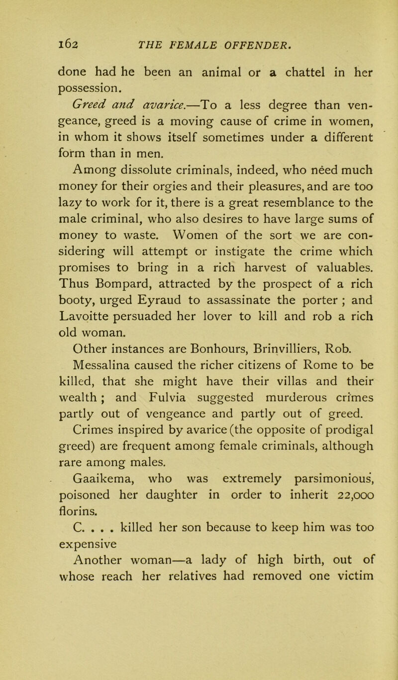done had he been an animal or a chattel in her possession. Greed and avaidce.—To a less degree than ven- geance, greed is a moving cause of crime in women, in whom it shows itself sometimes under a different form than in men. Among dissolute criminals, indeed, who need much money for their orgies and their pleasures, and are too lazy to work for it, there is a great resemblance to the male criminal, who also desires to have large sums of money to waste. Women of the sort we are con- sidering will attempt or instigate the crime which promises to bring in a rich harvest of valuables. Thus Bompard, attracted by the prospect of a rich booty, urged Eyraud to assassinate the porter ; and Lavoitte persuaded her lover to kill and rob a rich old woman. Other instances are Bonhours, Brinvilliers, Rob. Messalina caused the richer citizens of Rome to be killed, that she might have their villas and their wealth ; and Fulvia suggested murderous crimes partly out of vengeance and partly out of greed. Crimes inspired by avarice (the opposite of prodigal greed) are frequent among female criminals, although rare among males. Gaaikema, who was extremely parsimonious, poisoned her daughter in order to inherit 22,000 florins. C. . . . killed her son because to keep him was too expensive Another woman—a lady of high birth, out of whose reach her relatives had removed one victim