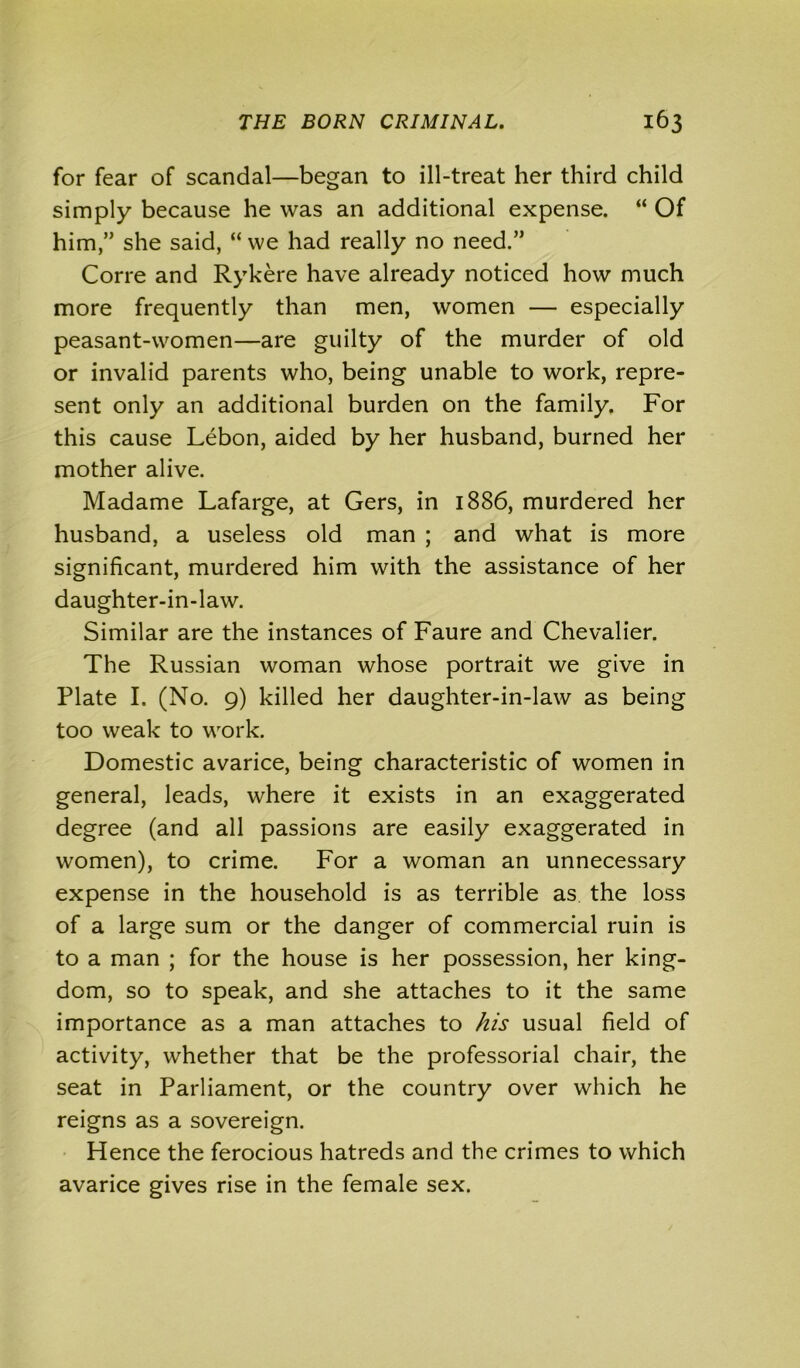 for fear of scandal—began to ill-treat her third child simply because he was an additional expense. “ Of him,” she said, “ we had really no need.” Corre and Rykere have already noticed how much more frequently than men, women — especially peasant-women—are guilty of the murder of old or invalid parents who, being unable to work, repre- sent only an additional burden on the family. For this cause Lebon, aided by her husband, burned her mother alive. Madame Lafarge, at Gers, in 1886, murdered her husband, a useless old man ; and what is more significant, murdered him with the assistance of her daughter-in-law. Similar are the instances of Faure and Chevalier. The Russian woman whose portrait we give in Plate I. (No. 9) killed her daughter-in-law as being too weak to work. Domestic avarice, being characteristic of women in general, leads, where it exists in an exaggerated degree (and all passions are easily exaggerated in women), to crime. For a woman an unnecessary expense in the household is as terrible as the loss of a large sum or the danger of commercial ruin is to a man ; for the house is her possession, her king- dom, so to speak, and she attaches to it the same importance as a man attaches to his usual field of activity, whether that be the professorial chair, the seat in Parliament, or the country over which he reigns as a sovereign. Hence the ferocious hatreds and the crimes to which avarice gives rise in the female sex.