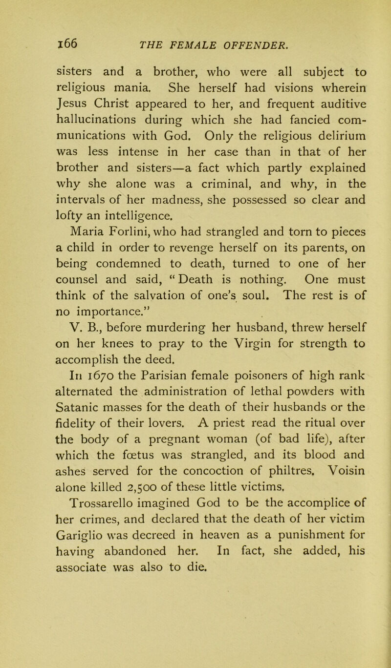 sisters and a brother, who were all subject to religious mania. She herself had visions wherein Jesus Christ appeared to her, and frequent auditive hallucinations during which she had fancied com- munications with God. Only the religious delirium was less intense in her case than in that of her brother and sisters—a fact which partly explained why she alone was a criminal, and why, in the intervals of her madness, she possessed so clear and lofty an intelligence. Maria Forlini, who had strangled and torn to pieces a child in order to revenge herself on its parents, on being condemned to death, turned to one of her counsel and said, “ Death is nothing. One must think of the salvation of one’s soul. The rest is of no importance.” V. B., before murdering her husband, threw herself on her knees to pray to the Virgin for strength to accomplish the deed. In 1670 the Parisian female poisoners of high rank alternated the administration of lethal powders with Satanic masses for the death of their husbands or the fidelity of their lovers. A priest read the ritual over the body of a pregnant woman (of bad life), after which the foetus was strangled, and its blood and ashes served for the concoction of philtres. Voisin alone killed 2,500 of these little victims. Trossarello imagined God to be the accomplice of her crimes, and declared that the death of her victim Gariglio was decreed in heaven as a punishment for having abandoned her. In fact, she added, his associate was also to die.