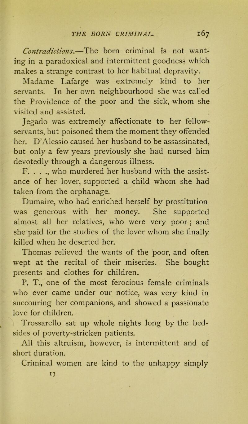 Contradictions.—The born criminal is not want- ing in a paradoxical and intermittent goodness which makes a strange contrast to her habitual depravity. Madame Lafarge was extremely kind to her servants. In her own neighbourhood she was called the Providence of the poor and the sick, whom she visited and assisted. Jegado was extremely affectionate to her fellow- servants, but poisoned them the moment they offended her. D’Alessio caused her husband to be assassinated, but only a few years previously she had nursed him devotedly through a dangerous illness. F. . . ., who murdered her husband with the assist- ance of her lover, supported a child whom she had taken from the orphanage. Dumaire, who had enriched herself by prostitution was generous with her money. She supported almost all her relatives, who were very poor ; and she paid for the studies of the lover whom she finally killed when he deserted her. Thomas relieved the wants of the poor, and often wept at the recital of their miseries. She bought presents and clothes for children. P. T., one of the most ferocious female criminals who ever came under our notice, was very kind in succouring her companions, and showed a passionate love for children. Trossarello sat up whole nights long by the bed- sides of poverty-stricken patients. All this altruism, however, is intermittent and of short duration. Criminal women are kind to the unhappy simply 13