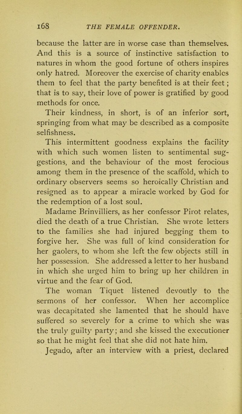 because the latter are in worse case than themselves. And this is a source of instinctive satisfaction to natures in whom the good fortune of others inspires only hatred. Moreover the exercise of charity enables them to feel that the party benefited is at their feet ; that is to say, their love of power is gratified by good methods for once. Their kindness, in short, is of an inferior sort, springing from what may be described as a composite selfishness. This intermittent goodness explains the facility with which such women listen to sentimental sug- gestions, and the behaviour of the most ferocious among them in the presence of the scaffold, which to ordinary observers seems so heroically Christian and resigned as to appear a miracle worked by God for the redemption of a lost soul. Madame Brinvilliers, as her confessor Pirot relates, died the death of a true Christian. She wrote letters to the families she had injured begging them to forgive her. She was full of kind consideration for her gaolers, to whom she left the few objects still in her possession. She addressed a letter to her husband in which she urged him to bring up her children in virtue and the fear of God. The woman Tiquet listened devoutly to the sermons of her confessor. When her accomplice was decapitated she lamented that he should have suffered so severely for a crime to which she was the truly guilty party; and she kissed the executioner so that he might feel that she did not hate him. Jegado, after an interview with a priest, declared