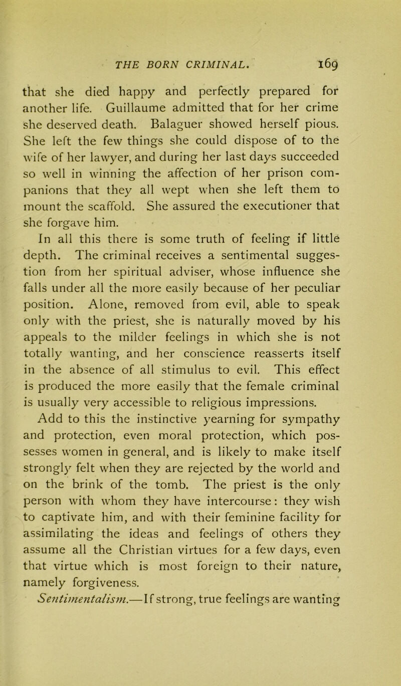 that she died happy and perfectly prepared for another life. Guillaume admitted that for her crime she deserved death. Balaguer showed herself pious. She left the few things she could dispose of to the wife of her lawyer, and during her last days succeeded so well in winning the affection of her prison com- panions that they all wept when she left them to mount the scaffold. She assured the executioner that she forgave him. In all this there is some truth of feeling if little depth. The criminal receives a sentimental sugges- tion from her spiritual adviser, whose influence she falls under all the more easily because of her peculiar position. Alone, removed from evil, able to speak only with the priest, she is naturally moved by his appeals to the milder feelings in which she is not totally wanting, and her conscience reasserts itself in the absence of all stimulus to evil. This effect is produced the more easily that the female criminal is usually very accessible to religious impressions. Add to this the instinctive yearning for sympathy and protection, even moral protection, which pos- sesses women in general, and is likely to make itself strongly felt when they are rejected by the world and on the brink of the tomb. The priest is the only person with whom they have intercourse: they wish to captivate him, and with their feminine facility for assimilating the ideas and feelings of others they assume all the Christian virtues for a few days, even that virtue which is most foreign to their nature, namely forgiveness. Sentimentalism.—If strong, true feelings are wanting