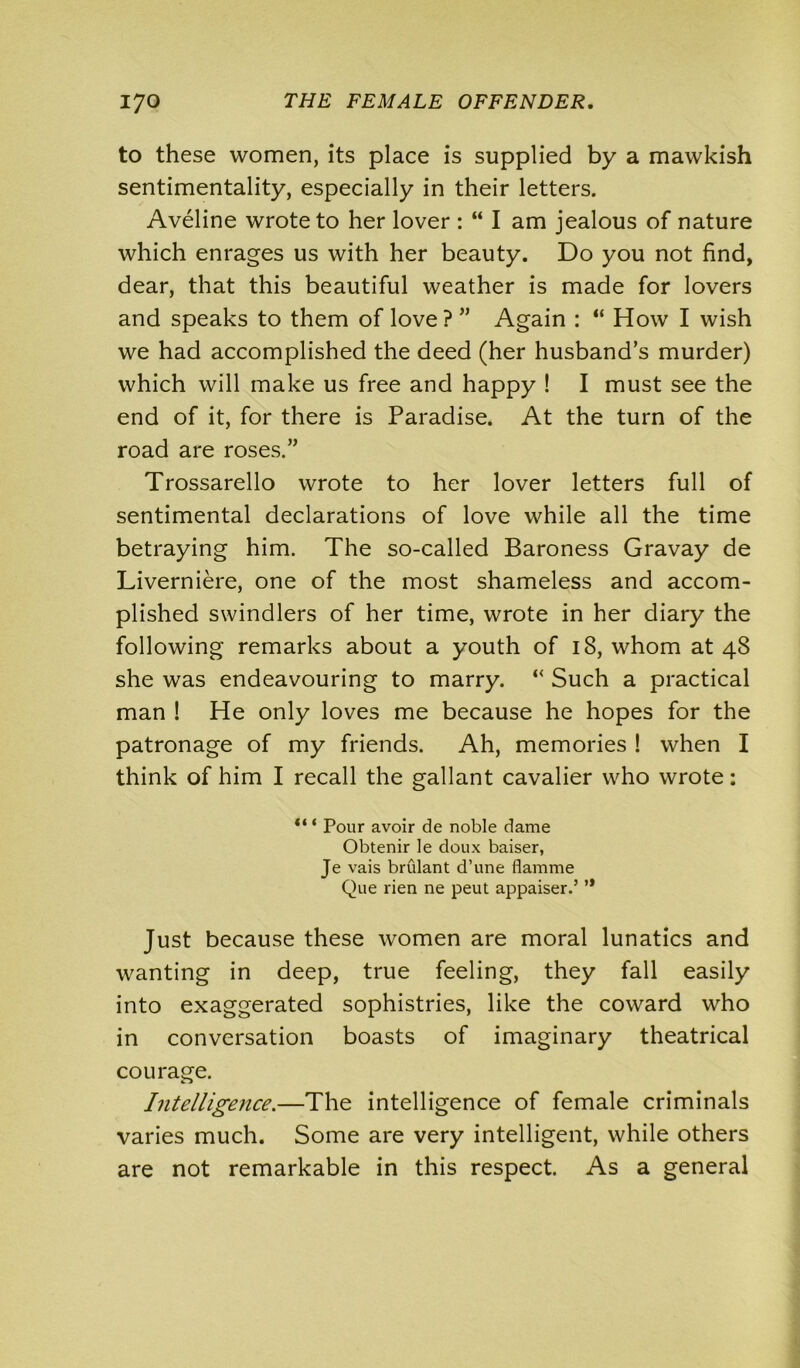 to these women, its place is supplied by a mawkish sentimentality, especially in their letters. Aveline wrote to her lover : “ I am jealous of nature which enrages us with her beauty. Do you not find, dear, that this beautiful weather is made for lovers and speaks to them of love ? ” Again : “ How I wish we had accomplished the deed (her husband’s murder) which will make us free and happy ! I must see the end of it, for there is Paradise. At the turn of the road are roses.” Trossarello wrote to her lover letters full of sentimental declarations of love while all the time betraying him. The so-called Baroness Gravay de Liverniere, one of the most shameless and accom- plished swindlers of her time, wrote in her diary the following remarks about a youth of 18, whom at 48 she was endeavouring to marry. “ Such a practical man ! He only loves me because he hopes for the patronage of my friends. Ah, memories ! when I think of him I recall the gallant cavalier who wrote: “ ‘ Pour avoir de noble dame Obtenir le doux baiser, Je vais bridant d’une flamme Que lien ne peut appaiser.’ ’* Just because these women are moral lunatics and wanting in deep, true feeling, they fall easily into exaggerated sophistries, like the coward who in conversation boasts of imaginary theatrical courage. Intelligence.—The intelligence of female criminals varies much. Some are very intelligent, while others are not remarkable in this respect. As a general
