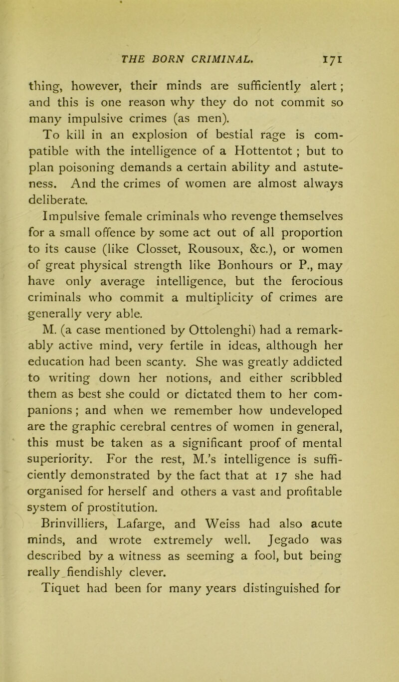 thing, however, their minds are sufficiently alert; and this is one reason why they do not commit so many impulsive crimes (as men). To kill in an explosion of bestial rage is com- patible with the intelligence of a Hottentot ; but to plan poisoning demands a certain ability and astute- ness. And the crimes of women are almost always deliberate. Impulsive female criminals who revenge themselves for a small offence by some act out of all proportion to its cause (like Closset, Rousoux, &c.), or women of great physical strength like Bonhours or P., may have only average intelligence, but the ferocious criminals who commit a multiplicity of crimes are generally very able. M. (a case mentioned by Ottolenghi) had a remark- ably active mind, very fertile in ideas, although her education had been scanty. She was greatly addicted to writing down her notions, and either scribbled them as best she could or dictated them to her com- panions ; and when we remember how undeveloped are the graphic cerebral centres of women in general, this must be taken as a significant proof of mental superiority. For the rest, M.’s intelligence is suffi- ciently demonstrated by the fact that at 17 she had organised for herself and others a vast and profitable system of prostitution. Brinvilliers, Lafarge, and Weiss had also acute minds, and wrote extremely well. Jegado was described by a witness as seeming a fool, but being really fiendishly clever. Tiquet had been for many years distinguished for