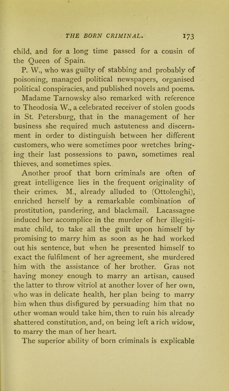 child, and for a long time passed for a cousin of the Queen of Spain. P. W., who was guilty of stabbing and probably of poisoning, managed political newspapers, organised political conspiracies, and published novels and poems. Madame Tarnowsky also remarked with reference to Theodosia W., a celebrated receiver of stolen goods in St. Petersburg, that in the management of her business she required much astuteness and discern- ment in order to distinguish between her different customers, who were sometimes poor wretches bring- ing their last possessions to pawn, sometimes real thieves, and sometimes spies.. Another proof that born criminals are often of great intelligence lies in the frequent originality of their crimes. M., already alluded to (Ottolenghi), enriched herself by a remarkable combination of prostitution, pandering, and blackmail. Lacassagne induced her accomplice in the murder of her illegiti- mate child, to take all the guilt upon himself by promising to marry him as soon as he had worked out his sentence, but when he presented himself to exact the fulfilment of her agreement, she murdered him with the assistance of her brother. Gras not having money enough to marry an artisan, caused the latter to throw vitriol at another lover of her own, who was in delicate health, her plan being to marry him when thus disfigured by persuading him that no other woman would take him, then to ruin his already shattered constitution, and, on being left a rich widow, to marry the man of her heart. The superior ability of born criminals is explicable