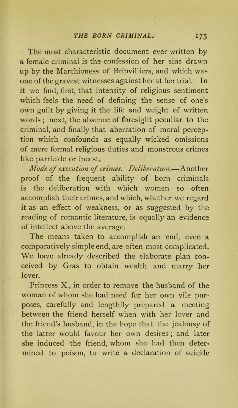 The most characteristic document ever written by a female criminal is the confession of her sins drawn up by the Marchioness of Brinvilliers, and which was one of the gravest witnesses against her at her trial. In it we find, first, that intensity of religious sentiment which feels the need of defining the sense of one’s own guilt by giving it the life and weight of written words ; next, the absence of foresight peculiar to the criminal, and finally that aberration of moral percep- tion which confounds as equally wicked omissions of mere formal religious duties and monstrous crimes like parricide or incest. Mode of execution of crimes. Deliberation.—Another proof of the frequent ability of born criminals is the deliberation with which women so often accomplish their crimes, and which, whether we regard it as an effect of weakness, or as suggested by the reading of romantic literature, is equally an evidence of intellect above the average. The means taken to accomplish an end, even a comparatively simple end, are often most complicated. We have already described the elaborate plan con- ceived by Gras to obtain wealth and marry her lover. Princess X., in order to remove the husband of the woman of whom she had need for her own vile pur- poses, carefully and lengthily prepared a meeting between the friend herself when with her lover and the friend’s husband, in the hope that the jealousy of the latter would favour her own desires ; and later she induced the friend, whom she had then deter- mined to poison, to write a declaration of suicide