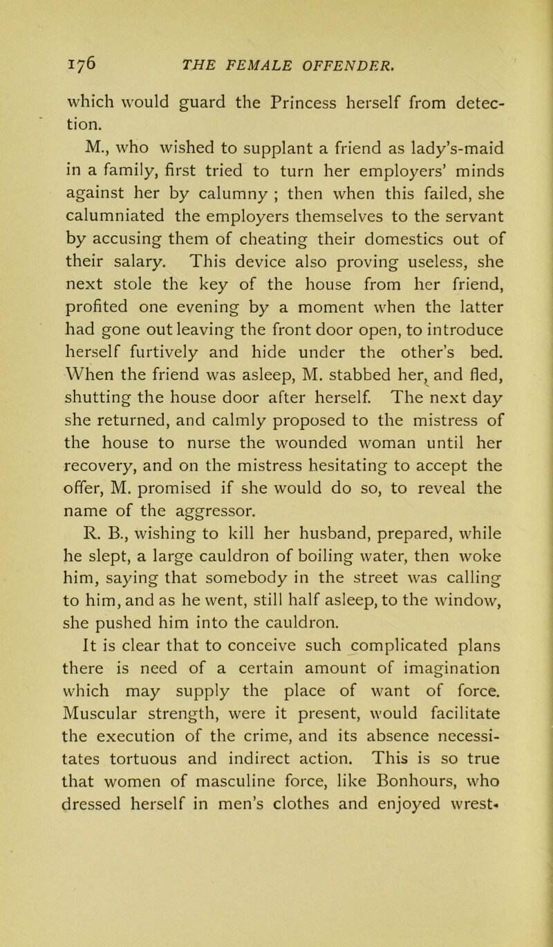 which would guard the Princess herself from detec- tion. M., who wished to supplant a friend as lady’s-maid in a family, first tried to turn her employers’ minds against her by calumny ; then when this failed, she calumniated the employers themselves to the servant by accusing them of cheating their domestics out of their salary. This device also proving useless, she next stole the key of the house from her friend, profited one evening by a moment when the latter had gone out leaving the front door open, to introduce herself furtively and hide under the other’s bed. When the friend was asleep, M. stabbed her, and fled, shutting the house door after herself. The next day she returned, and calmly proposed to the mistress of the house to nurse the wounded woman until her recovery, and on the mistress hesitating to accept the offer, M. promised if she would do so, to reveal the name of the aggressor. R. B., wishing to kill her husband, prepared, while he slept, a large cauldron of boiling water, then woke him, saying that somebody in the street was calling to him, and as he went, still half asleep, to the window, she pushed him into the cauldron. It is clear that to conceive such complicated plans there is need of a certain amount of imagination which may supply the place of want of force. Muscular strength, were it present, would facilitate the execution of the crime, and its absence necessi- tates tortuous and indirect action. This is so true that women of masculine force, like Bonhours, who dressed herself in men’s clothes and enjoyed wrest-