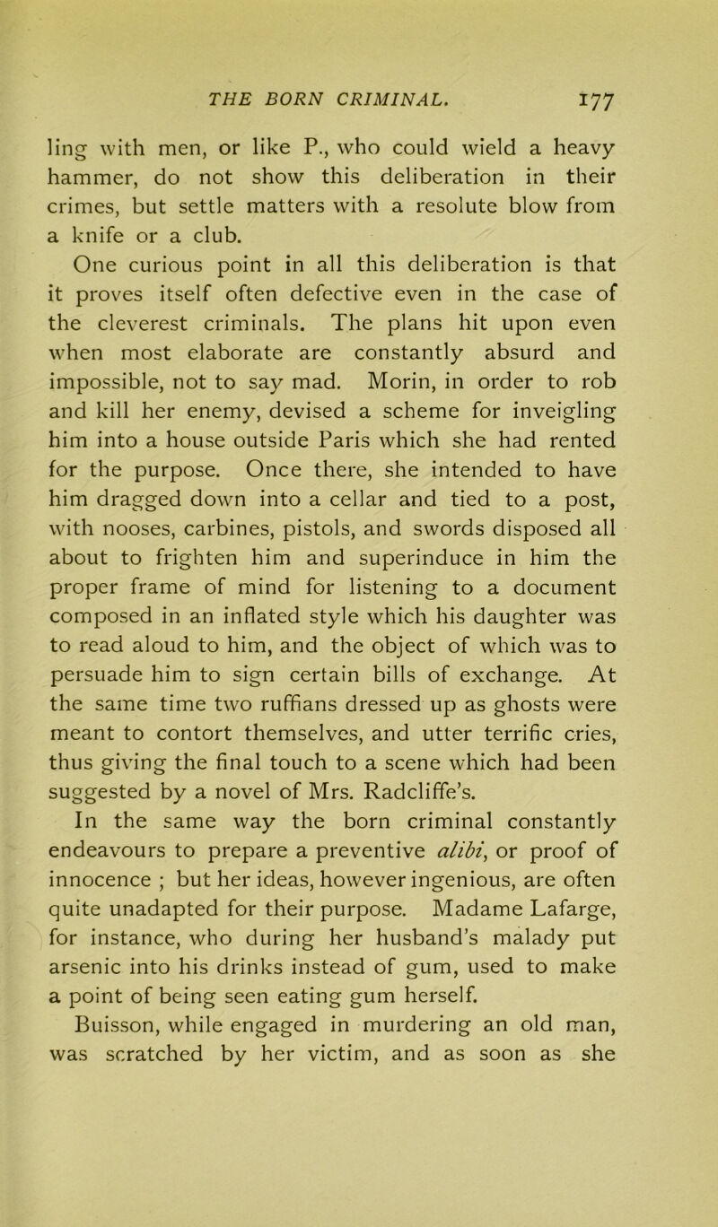 ling with men, or like P., who could wield a heavy hammer, do not show this deliberation in their crimes, but settle matters with a resolute blow from a knife or a club. One curious point in all this deliberation is that it proves itself often defective even in the case of the cleverest criminals. The plans hit upon even when most elaborate are constantly absurd and impossible, not to say mad. Morin, in order to rob and kill her enemy, devised a scheme for inveigling him into a house outside Paris which she had rented for the purpose. Once there, she intended to have him dragged down into a cellar and tied to a post, with nooses, carbines, pistols, and swords disposed all about to frighten him and superinduce in him the proper frame of mind for listening to a document composed in an inflated style which his daughter was to read aloud to him, and the object of which was to persuade him to sign certain bills of exchange. At the same time two ruffians dressed up as ghosts were meant to contort themselves, and utter terrific cries, thus giving the final touch to a scene which had been suggested by a novel of Mrs. Radcliffe’s. In the same way the born criminal constantly endeavours to prepare a preventive alibi, or proof of innocence ; but her ideas, however ingenious, are often quite unadapted for their purpose. Madame Lafarge, for instance, who during her husband’s malady put arsenic into his drinks instead of gum, used to make a point of being seen eating gum herself. Buisson, while engaged in murdering an old man, was scratched by her victim, and as soon as she