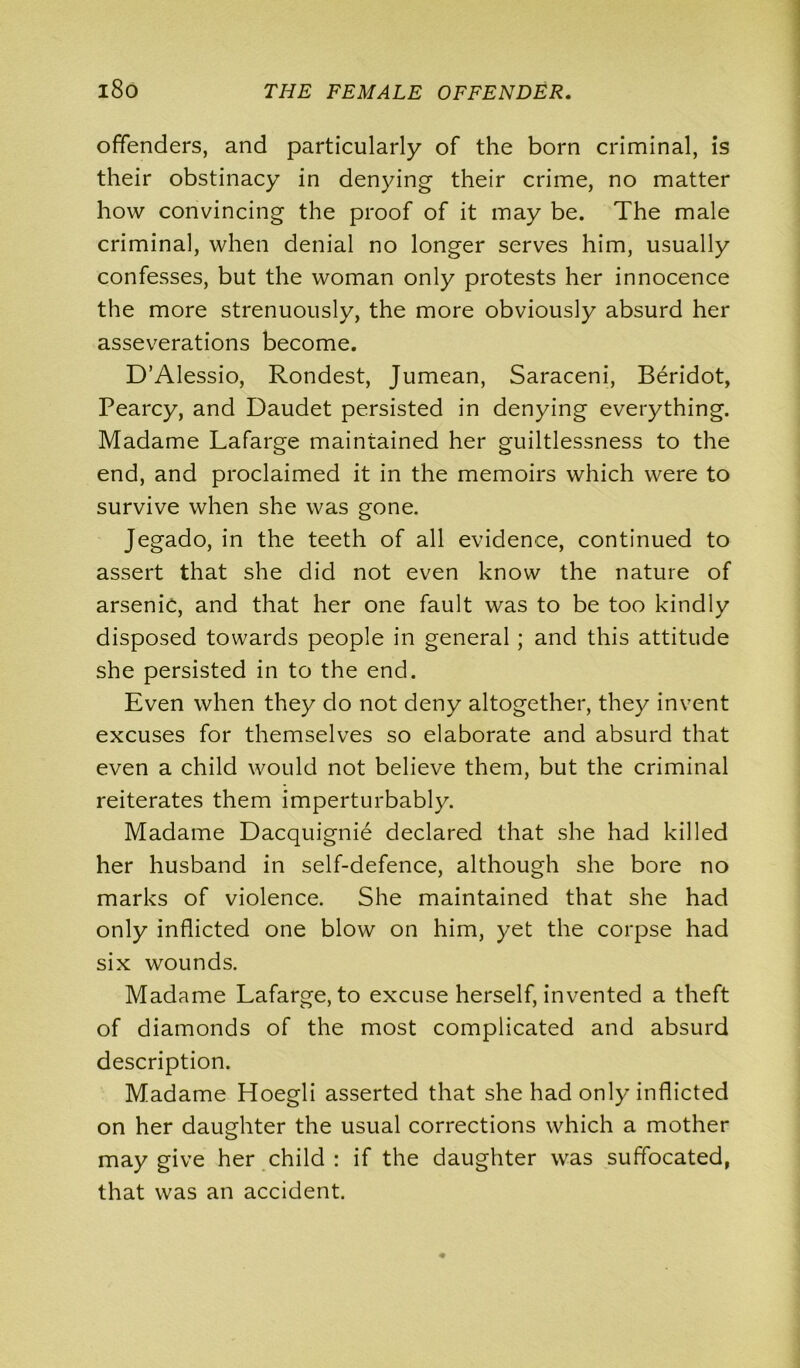 offenders, and particularly of the born criminal, is their obstinacy in denying their crime, no matter how convincing the proof of it may be. The male criminal, when denial no longer serves him, usually confesses, but the woman only protests her innocence the more strenuously, the more obviously absurd her asseverations become. D’Alessio, Rondest, Jumean, Saraceni, Beridot, Pearcy, and Daudet persisted in denying everything. Madame Lafarge maintained her guiltlessness to the end, and proclaimed it in the memoirs which were to survive when she was gone. Jegado, in the teeth of all evidence, continued to assert that she did not even know the nature of arsenic, and that her one fault was to be too kindly disposed towards people in general ; and this attitude she persisted in to the end. Even when they do not deny altogether, they invent excuses for themselves so elaborate and absurd that even a child would not believe them, but the criminal reiterates them imperturbably. Madame Dacquignie declared that she had killed her husband in self-defence, although she bore no marks of violence. She maintained that she had only inflicted one blow on him, yet the corpse had six wounds. Madame Lafarge, to excuse herself, invented a theft of diamonds of the most complicated and absurd description. Madame Hoegli asserted that she had only inflicted on her daughter the usual corrections which a mother may give her child : if the daughter was suffocated, that was an accident.