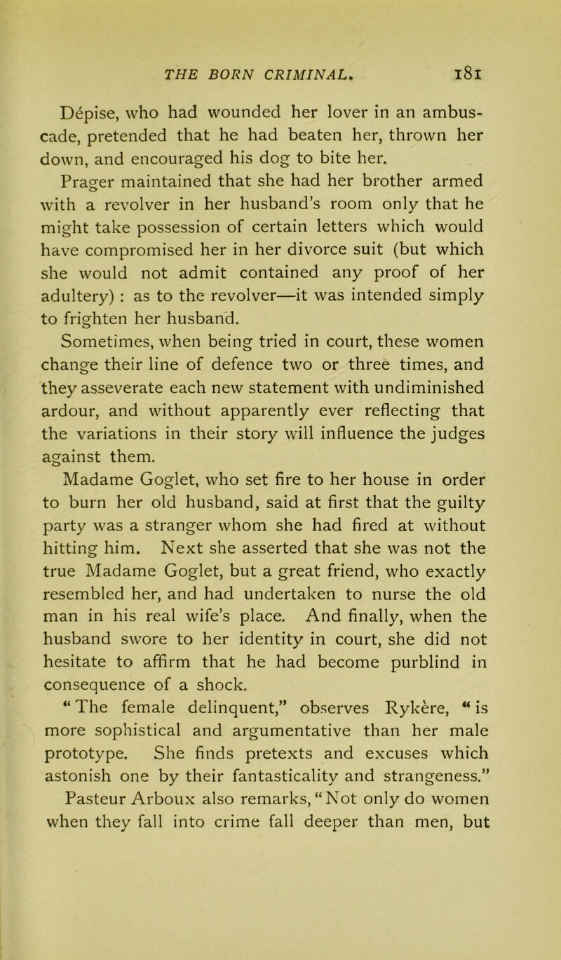 Depise, who had wounded her lover in an ambus- cade, pretended that he had beaten her, thrown her down, and encouraged his dog to bite her. Prater maintained that she had her brother armed with a revolver in her husband’s room only that he might take possession of certain letters which would have compromised her in her divorce suit (but which she would not admit contained any proof of her adultery) : as to the revolver—it was intended simply to frighten her husband. Sometimes, when being tried in court, these women change their line of defence two or three times, and they asseverate each new statement with undiminished ardour, and without apparently ever reflecting that the variations in their story will influence the judges against them. Madame Goglet, who set fire to her house in order to burn her old husband, said at first that the guilty party was a stranger whom she had fired at without hitting him. Next she asserted that she was not the true Madame Goglet, but a great friend, who exactly resembled her, and had undertaken to nurse the old man in his real wife’s place. And finally, when the husband swore to her identity in court, she did not hesitate to affirm that he had become purblind in consequence of a shock. “ The female delinquent,” observes Rykere, “ is more sophistical and argumentative than her male prototype. She finds pretexts and excuses which astonish one by their fantasticality and strangeness.” Pasteur Arboux also remarks,“Not only do women when they fall into crime fall deeper than men, but
