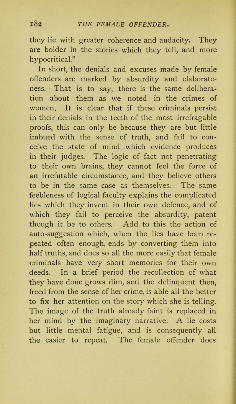 they lie with greater coherence and audacity. They are bolder in the stories which they tell, and more hypocritical.” In short, the denials and excuses made by female offenders are marked by absurdity and elaborate- ness. That is to say, there is the same delibera- tion about them as we noted in the crimes of women. It is clear that if these criminals persist in their denials in the teeth of the most irrefragable proofs, this can only be because they are but little imbued with the sense of truth, and fail to con- ceive the state of mind which evidence produces in their judges. The logic of fact not penetrating to their own brains, they cannot feel the force of an irrefutable circumstance, and they believe others to be in the same case as themselves. The same feebleness of logical faculty explains the complicated lies which they invent in their own defence, and of which they fail to perceive the absurdity, patent though it be to others. Add to this the action of auto-suggestion which, when the lies have been re- peated often enough, ends by converting them into half truths, and does so all the more easily that female criminals have very short memories for their own deeds. In a brief period the recollection of what they have done grows dim, and the delinquent then, freed from the sense of her crime, is able all the better to fix her attention on the story which she is telling. The image of the truth already faint is replaced in her mind by the imaginary narrative. A lie costs but little mental fatigue, and is consequently all the easier to repeat. The female offender does
