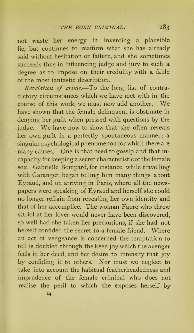 not waste her energy in inventing a plausible lie, but continues to reaffirm what she has already said without hesitation or failure, and she sometimes succeeds thus in influencing judge and jury to such a degree as to impose on their credulity with a fable of the most fantastic description. Revelation of crime.—To the long list of contra- dictory circumstances which we have met with in the course of this work, we must now add another. We have shown that the female delinquent is obstinate in denying her guilt when pressed with questions by the judge. We have now to show that she often reveals her own guilt in a perfectly spontaneous manner: a singular psychological phenomenon for which there are many causes. One is that need to gossip and that in- capacity for keeping a secret characteristic of the female sex. Gabrielle Bompard, for instance, while travelling with Garanger, began telling him many things about Eyraud, and on arriving in Paris, where all the news- papers were speaking of Eyraud and herself, she could no longer refrain from revealing her own identity and that of her accomplice. The woman Faure who threw vitriol at her lover would never have been discovered, so well had she taken her precautions, if she had not herself confided the secret to a female friend. Where an act of vengeance is concerned the temptation to tell is doubled through the keen joy which the avenger feels in her deed, and her desire to intensify that joy by confiding it to others. Nor must we neglect to take into account the habitual featherheadedness and imprudence of the female criminal who does not realise the peril to which she exposes herself by