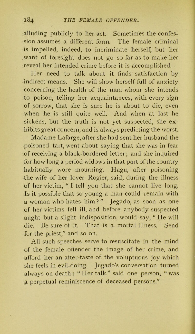 alluding publicly to her act. Sometimes the confes- sion assumes a different form. The female criminal is impelled, indeed, to incriminate herself, but her want of foresight does not go so far as to make her reveal her intended crime before it is accomplished. Her need to talk about it finds satisfaction by indirect means. She will show herself full of anxiety concerning the health of the man whom she intends to poison, telling her acquaintances, with every sign of sorrow, that she is sure he is about to die, even when he is still quite well. And when at last he sickens, but the truth is not yet suspected, she ex- hibits great concern, and is always predicting the worst. Madame Lafarge, after she had sent her husband the poisoned tart, went about saying that she was in fear of receiving a black-bordered letter; and she inquired for how long a period widows in that part of the country habitually wore mourning. Hagu, after poisoning the wife of her lover Rogier, said, during the illness of her victim, “ I tell you that she cannot live long. Is it possible that so young a man could remain with a woman who hates him?” Jegado, as soon as one of her victims fell ill, and before anybody suspected aught but a slight indisposition, would say, “ He will die. Be sure of it. That is a mortal illness. Send for the priest,” and so on. All such speeches serve to resuscitate in the mind of the female offender the image of her crime, and afford her an after-taste of the voluptuous joy which she feels in evil-doing. Jegado’s conversation turned always on death : “ Her talk,” said one person, “ was a perpetual reminiscence of deceased persons.”