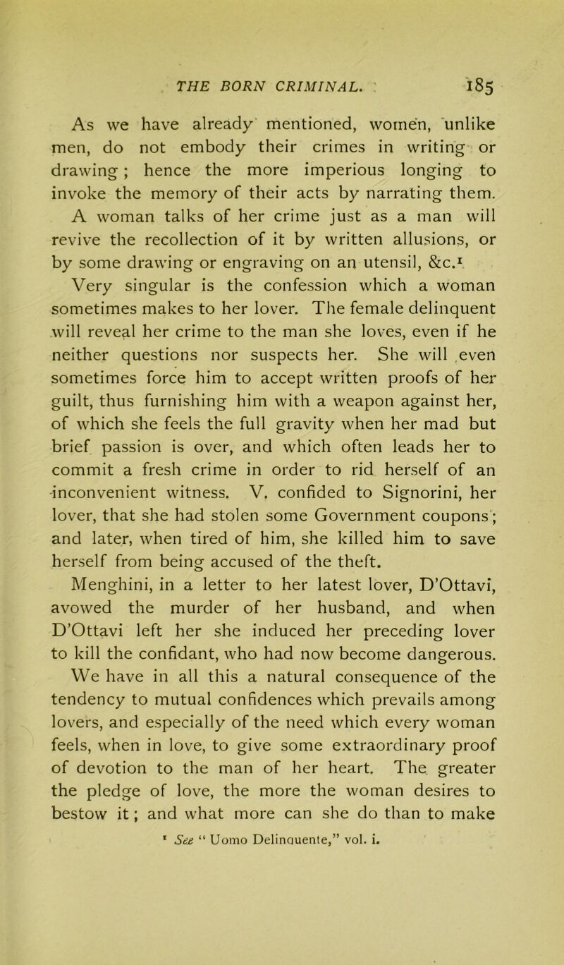 As we have already mentioned, women, unlike men, do not embody their crimes in writing or drawing ; hence the more imperious longing to invoke the memory of their acts by narrating them. A woman talks of her crime just as a man will revive the recollection of it by written allusions, or by some drawing or engraving on an utensil, &C.1 Very singular is the confession which a woman sometimes makes to her lover. The female delinquent will reveal her crime to the man she loves, even if he neither questions nor suspects her. She will even sometimes force him to accept written proofs of her guilt, thus furnishing him with a weapon against her, of which she feels the full gravity when her mad but brief passion is over, and which often leads her to commit a fresh crime in order to rid herself of an inconvenient witness. V. confided to Signorini, her lover, that she had stolen some Government coupons; and later, when tired of him, she killed him to save herself from being accused of the theft. Menghini, in a letter to her latest lover, D’Ottavi, avowed the murder of her husband, and when D’Ottavi left her she induced her preceding lover to kill the confidant, who had now become dangerous. We have in all this a natural consequence of the tendency to mutual confidences which prevails among lovers, and especially of the need which every woman feels, when in love, to give some extraordinary proof of devotion to the man of her heart. The greater the pledge of love, the more the woman desires to bestow it; and what more can she do than to make 1 See “ Uomo Delinauente,” vol. i.