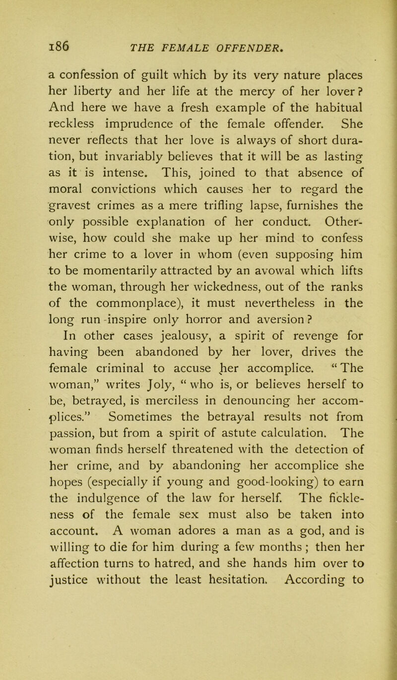 a confession of guilt which by its very nature places her liberty and her life at the mercy of her lover ? And here we have a fresh example of the habitual reckless imprudence of the female offender. She never reflects that her love is always of short dura- tion, but invariably believes that it will be as lasting as it is intense. This, joined to that absence of moral convictions which causes her to regard the gravest crimes as a mere trifling lapse, furnishes the only possible explanation of her conduct. Other- wise, how could she make up her mind to confess her crime to a lover in whom (even supposing him to be momentarily attracted by an avowal which lifts the woman, through her wickedness, out of the ranks of the commonplace), it must nevertheless in the long run -inspire only horror and aversion ? In other cases jealousy, a spirit of revenge for having been abandoned by her lover, drives the female criminal to accuse her accomplice. “ The woman,” writes Joly, “ who is, or believes herself to be, betrayed, is merciless in denouncing her accom- plices.” Sometimes the betrayal results not from passion, but from a spirit of astute calculation. The woman finds herself threatened with the detection of her crime, and by abandoning her accomplice she hopes (especially if young and good-looking) to earn the indulgence of the law for herself. The fickle- ness of the female sex must also be taken into account. A woman adores a man as a god, and is willing to die for him during a few months ; then her affection turns to hatred, and she hands him over to justice without the least hesitation. According to
