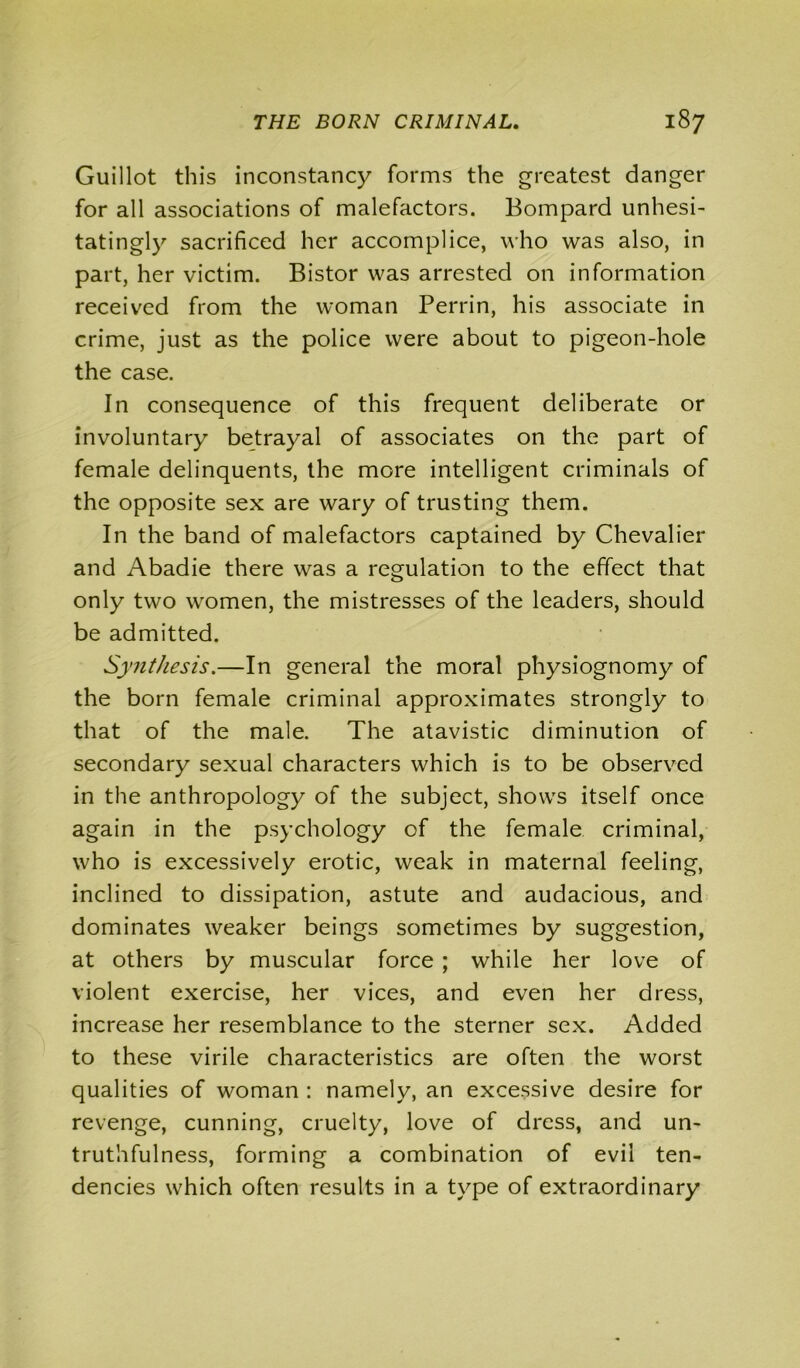 Guillot this inconstancy forms the greatest danger for all associations of malefactors. Bompard unhesi- tatingly sacrificed her accomplice, who was also, in part, her victim. Bistor was arrested on information received from the woman Perrin, his associate in crime, just as the police were about to pigeon-hole the case. In consequence of this frequent deliberate or involuntary betrayal of associates on the part of female delinquents, the more intelligent criminals of the opposite sex are wary of trusting them. In the band of malefactors captained by Chevalier and Abadie there was a regulation to the effect that only two women, the mistresses of the leaders, should be admitted. Synthesis.—In general the moral physiognomy of the born female criminal approximates strongly to that of the male. The atavistic diminution of secondary sexual characters which is to be observed in the anthropology of the subject, shows itself once again in the psychology of the female criminal, who is excessively erotic, weak in maternal feeling, inclined to dissipation, astute and audacious, and dominates weaker beings sometimes by suggestion, at others by muscular force ; while her love of violent exercise, her vices, and even her dress, increase her resemblance to the sterner sex. Added to these virile characteristics are often the worst qualities of woman : namely, an excessive desire for revenge, cunning, cruelty, love of dress, and un- truthfulness, forming a combination of evil ten- dencies which often results in a type of extraordinary