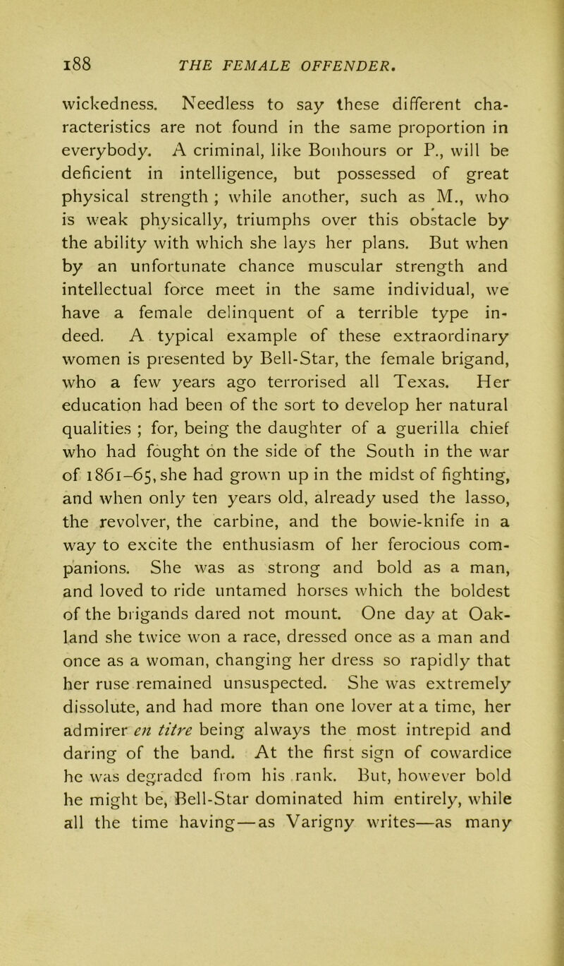 wickedness. Needless to say these different cha- racteristics are not found in the same proportion in everybody. A criminal, like Bonhours or P., will be deficient in intelligence, but possessed of great physical strength ; while another, such as M., who 9 is weak physically, triumphs over this obstacle by the ability with which she lays her plans. But when by an unfortunate chance muscular strength and intellectual force meet in the same individual, we have a female delinquent of a terrible type in- deed. A typical example of these extraordinary women is presented by Bell-Star, the female brigand, who a few years ago terrorised all Texas. Her education had been of the sort to develop her natural qualities ; for, being the daughter of a guerilla chief who had fought on the side of the South in the war of i86i-65,she had grown up in the midst of fighting, and when only ten years old, already used the lasso, the revolver, the carbine, and the bowie-knife in a way to excite the enthusiasm of her ferocious com- panions. She was as strong and bold as a man, and loved to ride untamed horses which the boldest of the brigands dared not mount. One day at Oak- land she twice won a race, dressed once as a man and once as a woman, changing her dress so rapidly that her ruse remained unsuspected. She was extremely dissolute, and had more than one lover at a time, her admirer en titre being always the most intrepid and daring of the band. At the first sign of cowardice he was degraded from his rank. But, however bold he might be, Bell-Star dominated him entirely, while all the time having—as Varigny writes—as many
