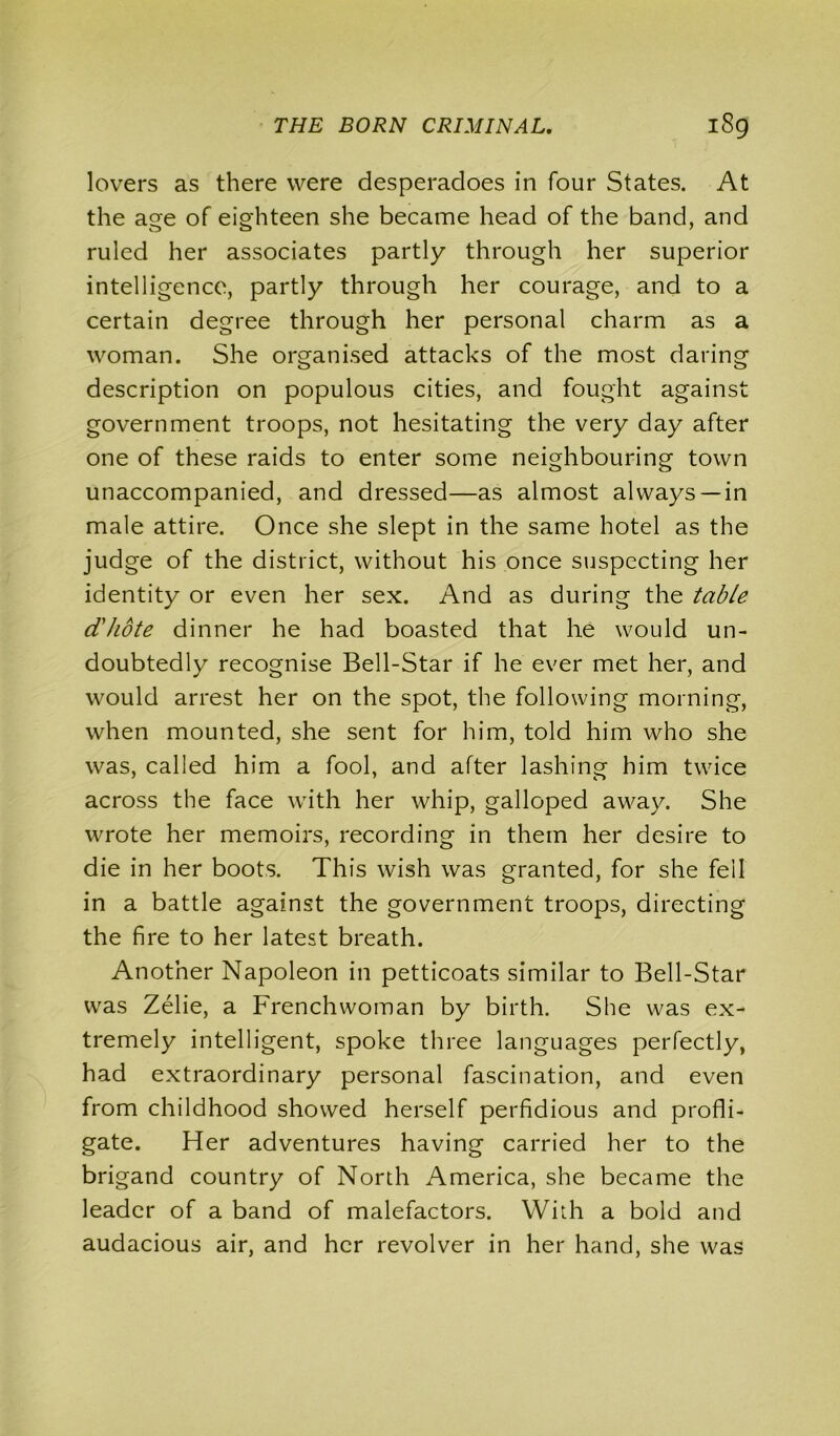 lovers as there were desperadoes in four States. At the age of eighteen she became head of the band, and ruled her associates partly through her superior intelligence, partly through her courage, and to a certain degree through her personal charm as a woman. She organised attacks of the most daring description on populous cities, and fought against government troops, not hesitating the very day after one of these raids to enter some neighbouring town unaccompanied, and dressed—as almost always —in male attire. Once she slept in the same hotel as the judge of the district, without his once suspecting her identity or even her sex. And as during the table d'hote dinner he had boasted that he would un- doubtedly recognise Bell-Star if he ever met her, and would arrest her on the spot, the following morning, when mounted, she sent for him, told him who she was, called him a fool, and after lashing him twice across the face with her whip, galloped away. She wrote her memoirs, recording in them her desire to die in her boots. This wish was granted, for she fell in a battle against the government troops, directing the fire to her latest breath. Another Napoleon in petticoats similar to Bell-Star was Zelie, a Frenchwoman by birth. She was ex- tremely intelligent, spoke three languages perfectly, had extraordinary personal fascination, and even from childhood showed herself perfidious and profli- gate. Her adventures having carried her to the brigand country of North America, she became the leader of a band of malefactors. With a bold and audacious air, and her revolver in her hand, she was