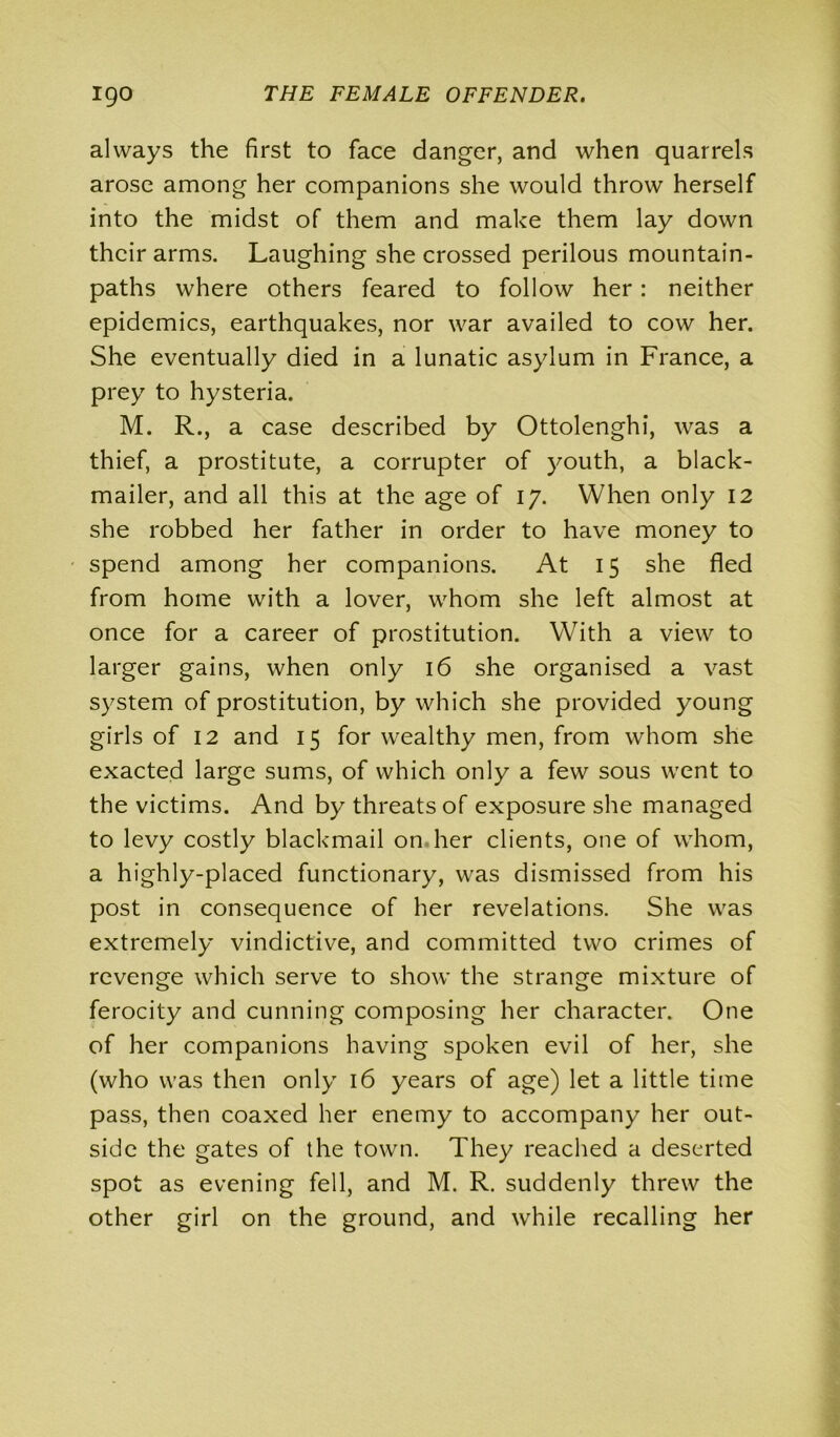 always the first to face danger, and when quarrels arose among her companions she would throw herself into the midst of them and make them lay down their arms. Laughing she crossed perilous mountain- paths where others feared to follow her: neither epidemics, earthquakes, nor war availed to cow her. She eventually died in a lunatic asylum in France, a prey to hysteria. M. R., a case described by Ottolenghi, was a thief, a prostitute, a corrupter of youth, a black- mailer, and all this at the age of 17. When only 12 she robbed her father in order to have money to spend among her companions. At 15 she fled from home with a lover, whom she left almost at once for a career of prostitution. With a view to larger gains, when only 16 she organised a vast system of prostitution, by which she provided young girls of 12 and 15 for wealthy men, from whom she exacted large sums, of which only a few sous went to the victims. And by threats of exposure she managed to levy costly blackmail on her clients, one of whom, a highly-placed functionary, was dismissed from his post in consequence of her revelations. She was extremely vindictive, and committed two crimes of revenge which serve to show the strange mixture of ferocity and cunning composing her character. One of her companions having spoken evil of her, she (who was then only 16 years of age) let a little time pass, then coaxed her enemy to accompany her out- side the gates of the town. They reached a deserted spot as evening fell, and M. R. suddenly threw the other girl on the ground, and while recalling her