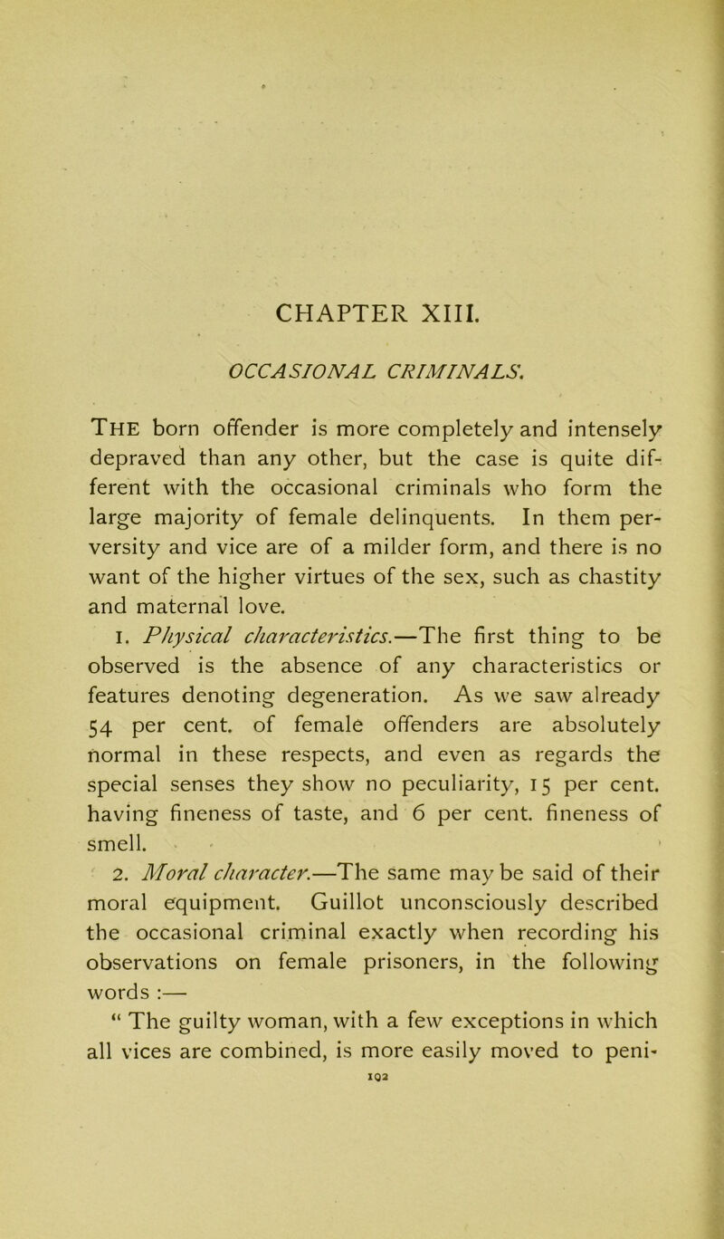 OCCASIONAL CRIMINALS. The born offender is more completely and intensely depraved than any other, but the case is quite dif- ferent with the occasional criminals who form the large majority of female delinquents. In them per- versity and vice are of a milder form, and there is no want of the higher virtues of the sex, such as chastity and maternal love. 1. Physical characteristics.—The first thing to be observed is the absence of any characteristics or features denoting degeneration. As we saw already 54 per cent, of female offenders are absolutely normal in these respects, and even as regards the special senses they show no peculiarity, 15 per cent, having fineness of taste, and 6 per cent, fineness of smell. 2. Moral character.—The same maybe said of their moral equipment. Guillot unconsciously described the occasional criminal exactly when recording his observations on female prisoners, in the following words :— “ The guilty woman, with a few exceptions in which all vices are combined, is more easily moved to peni- 102