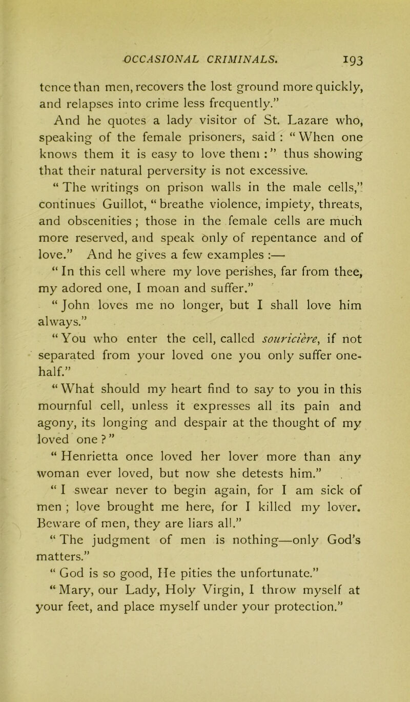 tcncethan men, recovers the lost ground more quickly, and relapses into crime less frequently/’ And he quotes a lady visitor of St. Lazare who, speaking of the female prisoners, said: “When one knows them it is easy to love them : ” thus showing that their natural perversity is not excessive. “ The writings on prison walls in the male cells,” continues Guillot, “ breathe violence, impiety, threats, and obscenities ; those in the female cells are much more reserved, and speak only of repentance and of love.” And he gives a few examples :— “ In this cell where my love perishes, far from thee, my adored one, I moan and suffer.” “John loves me no longer, but I shall love him always.” “You who enter the cell, called souriciere, if not separated from your loved one you only suffer one- half.” “What should my heart find to say to you in this mournful cell, unless it expresses all its pain and agony, its longing and despair at the thought of my loved one ? ” “ Henrietta once loved her lover more than any woman ever loved, but now she detests him.” “ I swear never to begin again, for I am sick of men ; love brought me here, for I killed my lover. Beware of men, they are liars all.” “ The judgment of men is nothing—only God’s matters.” “ God is so good, He pities the unfortunate.” “ Mary, our Lady, Holy Virgin, I throw myself at your feet, and place myself under your protection.”
