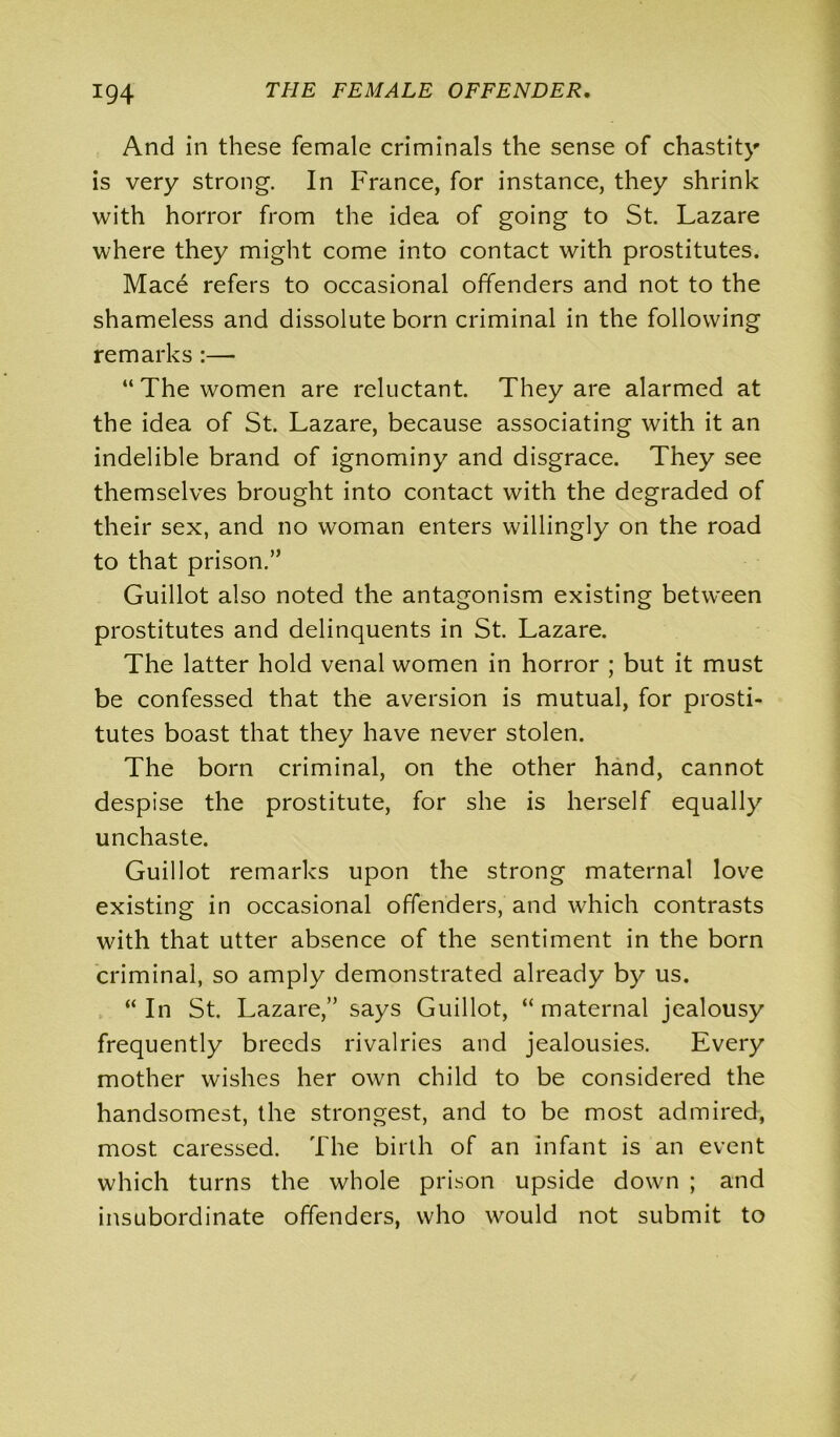 And in these female criminals the sense of chastity is very strong. In France, for instance, they shrink with horror from the idea of going to St. Lazare where they might come into contact with prostitutes. Mace refers to occasional offenders and not to the shameless and dissolute born criminal in the following remarks :— “The women are reluctant. They are alarmed at the idea of St. Lazare, because associating with it an indelible brand of ignominy and disgrace. They see themselves brought into contact with the degraded of their sex, and no woman enters willingly on the road to that prison.” Guillot also noted the antagonism existing between prostitutes and delinquents in St. Lazare. The latter hold venal women in horror ; but it must be confessed that the aversion is mutual, for prosti- tutes boast that they have never stolen. The born criminal, on the other hand, cannot despise the prostitute, for she is herself equally unchaste. Guillot remarks upon the strong maternal love existing in occasional offenders, and which contrasts with that utter absence of the sentiment in the born criminal, so amply demonstrated already by us. “ In St. Lazare,” says Guillot, “ maternal jealousy frequently breeds rivalries and jealousies. Every mother wishes her own child to be considered the handsomest, the strongest, and to be most admired, most caressed. The birth of an infant is an event which turns the whole prison upside down ; and insubordinate offenders, who would not submit to