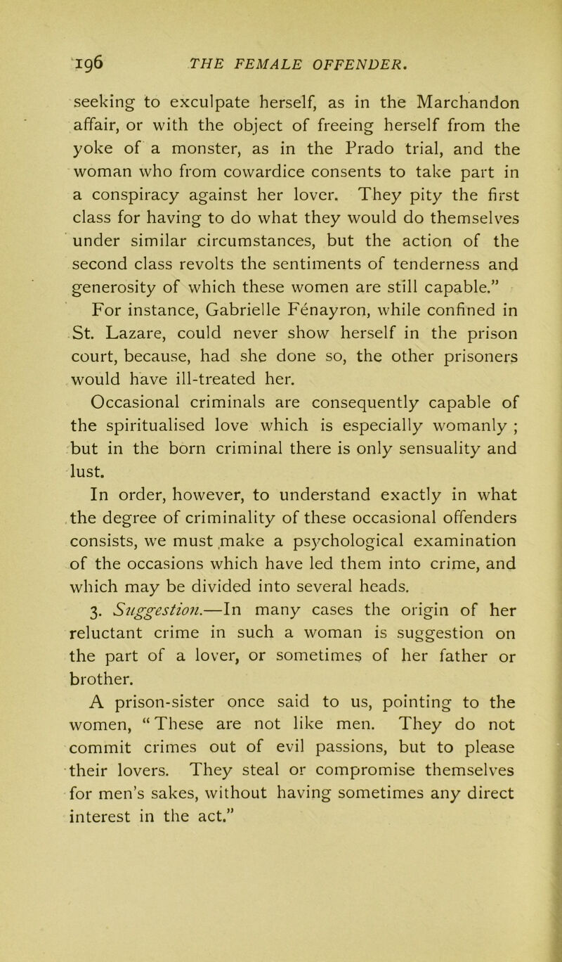 seeking to exculpate herself, as in the Marchandon affair, or with the object of freeing herself from the yoke of a monster, as in the Prado trial, and the woman who from cowardice consents to take part in a conspiracy against her lover. They pity the first class for having to do what they would do themselves under similar circumstances, but the action of the second class revolts the sentiments of tenderness and generosity of which these women are still capable.” For instance, Gabrielle Fenayron, while confined in St. Lazare, could never show herself in the prison court, because, had she done so, the other prisoners would have ill-treated her. Occasional criminals are consequently capable of the spiritualised love which is especially womanly ; but in the born criminal there is only sensuality and lust. In order, however, to understand exactly in what the degree of criminality of these occasional offenders consists, we must make a psychological examination of the occasions which have led them into crime, and which may be divided into several heads. 3. Suggestion.—In many cases the origin of her reluctant crime in such a woman is suggestion on the part of a lover, or sometimes of her father or brother. A prison-sister once said to us, pointing to the women, “ These are not like men. They do not commit crimes out of evil passions, but to please their lovers. They steal or compromise themselves for men’s sakes, without having sometimes any direct interest in the act.”