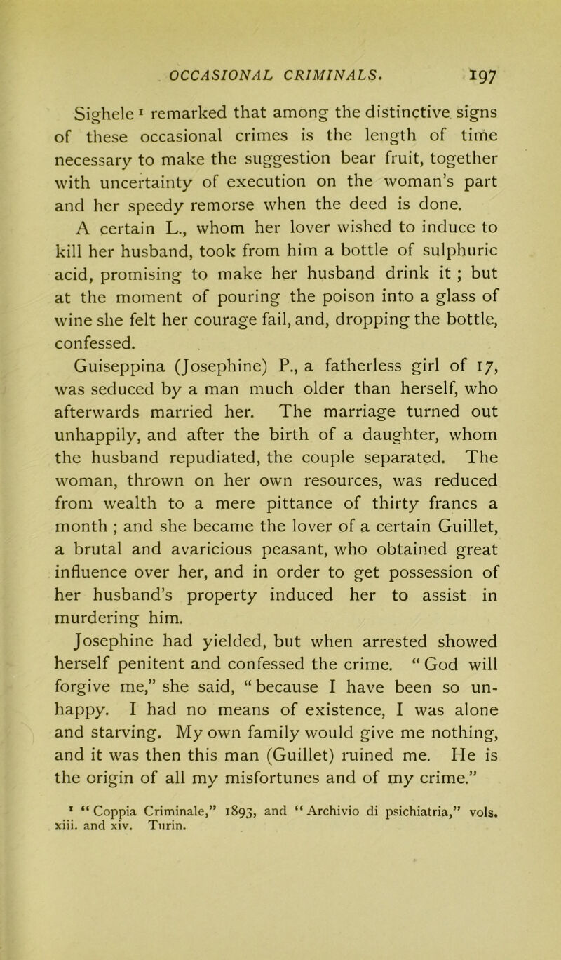 Sighele 1 remarked that among the distinctive signs of these occasional crimes is the length of time necessary to make the suggestion bear fruit, together with uncertainty of execution on the woman’s part and her speedy remorse when the deed is done. A certain L., whom her lover wished to induce to kill her husband, took from him a bottle of sulphuric acid, promising to make her husband drink it ; but at the moment of pouring the poison into a glass of wine she felt her courage fail, and, dropping the bottle, confessed. Guiseppina (Josephine) P., a fatherless girl of 17, was seduced by a man much older than herself, who afterwards married her. The marriage turned out unhappily, and after the birth of a daughter, whom the husband repudiated, the couple separated. The woman, thrown on her own resources, was reduced from wealth to a mere pittance of thirty francs a month ; and she became the lover of a certain Guillet, a brutal and avaricious peasant, who obtained great influence over her, and in order to get possession of her husband’s property induced her to assist in murdering him. Josephine had yielded, but when arrested showed herself penitent and confessed the crime. “God will forgive me,” she said, “ because I have been so un- happy. I had no means of existence, I was alone and starving. My own family would give me nothing, and it was then this man (Guillet) ruined me. He is the origin of all my misfortunes and of my crime.” 1 “ Coppia Criminale,” 1893, and “ Archivio di psichiatria,” vols. xiii. and xiv. Turin.