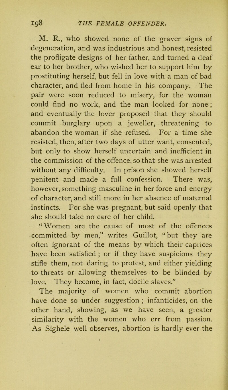 M. R., who showed none of the graver signs of degeneration, and was industrious and honest, resisted the profligate designs of her father, and turned a deaf ear to her brother, who wished her to support him by prostituting herself, but fell in love with a man of bad character, and fled from home in his company. The pair were soon reduced to misery, for the woman could find no work, and the man looked for none ; and eventually the lover proposed that they should commit burglary upon a jeweller, threatening to abandon the woman if she refused. For a time she resisted, then, after two days of utter want, consented, but only to show herself uncertain and inefficient in the commission of the offence, so that she was arrested without any difficulty. In prison she showed herself penitent and made a full confession. There was, however, something masculine in her force and energy of character, and still more in her absence of maternal instincts. For she was pregnant, but said openly that she should take no care of her child. “ Women are the cause of most of the offences committed by men,” writes Guillot, “ but they are often ignorant of the means by which their caprices have been satisfied ; or if they have suspicions they stifle them, not daring to protest, and either yielding to threats or allowing themselves to be blinded by love. They become, in fact, docile slaves.” The majority of women who commit abortion have done so under suggestion ; infanticides, on the other hand, showing, as we have seen, a greater similarity with the women who err from passion. As Sighele well observes, abortion is hardly ever the