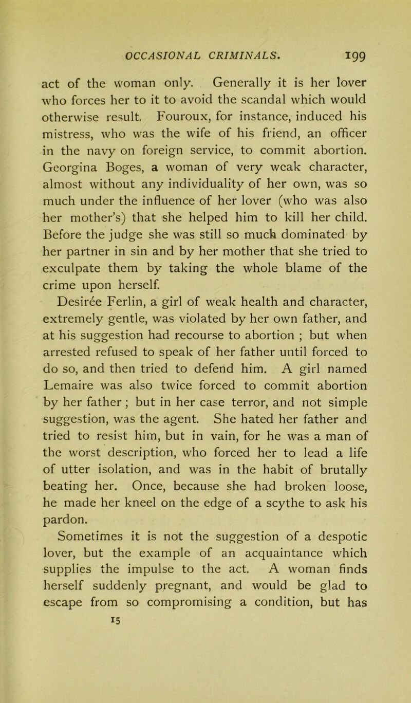 act of the woman only. Generally it is her lover who forces her to it to avoid the scandal which would otherwise result. Fouroux, for instance, induced his mistress, who was the wife of his friend, an officer in the navy on foreign service, to commit abortion. Georgina Boges, a woman of very weak character, almost without any individuality of her own, was so much under the influence of her lover (who was also her mother’s) that she helped him to kill her child. Before the judge she was still so much dominated by her partner in sin and by her mother that she tried to exculpate them by taking the whole blame of the crime upon herself. Desiree Ferlin, a girl of weak health and character, extremely gentle, was violated by her own father, and at his suggestion had recourse to abortion ; but when arrested refused to speak of her father until forced to do so, and then tried to defend him. A girl named Lemaire was also twice forced to commit abortion by her father ; but in her case terror, and not simple suggestion, was the agent. She hated her father and tried to resist him, but in vain, for he was a man of the worst description, who forced her to lead a life of utter isolation, and was in the habit of brutally beating her. Once, because she had broken loose, he made her kneel on the edge of a scythe to ask his pardon. Sometimes it is not the suggestion of a despotic lover, but the example of an acquaintance which supplies the impulse to the act. A woman finds herself suddenly pregnant, and would be glad to escape from so compromising a condition, but has