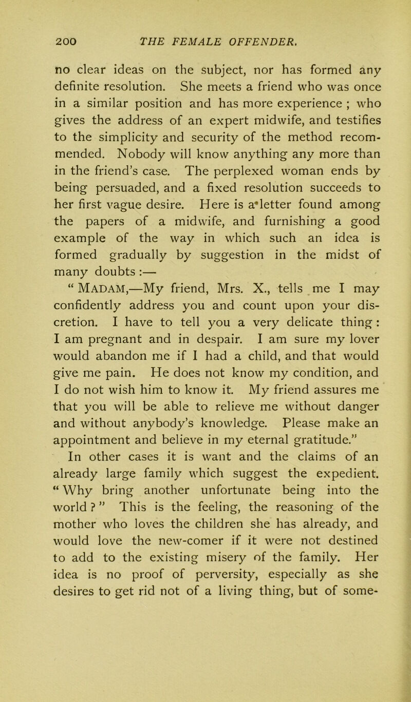 no clear ideas on the subject, nor has formed any definite resolution. She meets a friend who was once in a similar position and has more experience ; who gives the address of an expert midwife, and testifies to the simplicity and security of the method recom- mended. Nobody will know anything any more than in the friend’s case. The perplexed woman ends by being persuaded, and a fixed resolution succeeds to her first vague desire. Here is aHetter found among the papers of a midwife, and furnishing a good example of the way in which such an idea is formed gradually by suggestion in the midst of many doubts :— “ Madam,—My friend, Mrs. X., tells me I may confidently address you and count upon your dis- cretion. I have to tell you a very delicate thing : I am pregnant and in despair. I am sure my lover would abandon me if I had a child, and that would give me pain. He does not know my condition, and I do not wish him to know it. My friend assures me that you will be able to relieve me without danger and without anybody’s knowledge. Please make an appointment and believe in my eternal gratitude.” In other cases it is want and the claims of an already large family which suggest the expedient. “ Why bring another unfortunate being into the world ? ” This is the feeling, the reasoning of the mother who loves the children she has already, and would love the new-comer if it were not destined to add to the existing misery of the family. Her idea is no proof of perversity, especially as she desires to get rid not of a living thing, but of some-