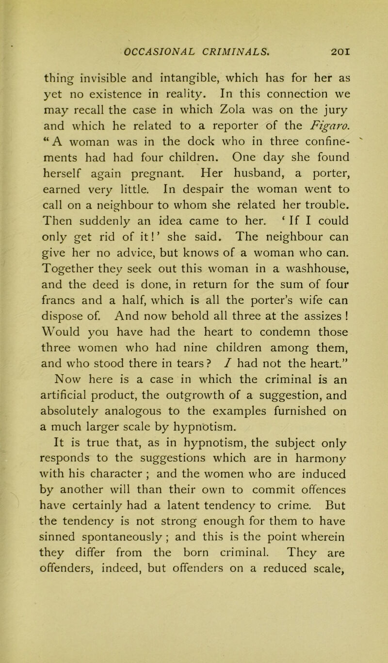 thing invisible and intangible, which has for her as yet no existence in reality. In this connection we may recall the case in which Zola was on the jury and which he related to a reporter of the Figaro. “ A woman was in the dock who in three confine- ments had had four children. One day she found herself again pregnant. Her husband, a porter, earned very little. In despair the woman went to call on a neighbour to whom she related her trouble. Then suddenly an idea came to her. ‘If I could only get rid of it!’ she said. The neighbour can give her no advice, but knows of a woman who can. Together they seek out this woman in a washhouse, and the deed is done, in return for the sum of four francs and a half, which is all the porter’s wife can dispose of. And now behold all three at the assizes ! Would you have had the heart to condemn those three women who had nine children among them, and who stood there in tears ? I had not the heart.” Now here is a case in which the criminal is an artificial product, the outgrowth of a suggestion, and absolutely analogous to the examples furnished on a much larger scale by hypnotism. It is true that, as in hypnotism, the subject only responds to the suggestions which are in harmony with his character ; and the women who are induced by another will than their own to commit offences have certainly had a latent tendency to crime. But the tendency is not strong enough for them to have sinned spontaneously ; and this is the point wherein they differ from the born criminal. They are offenders, indeed, but offenders on a reduced scale,