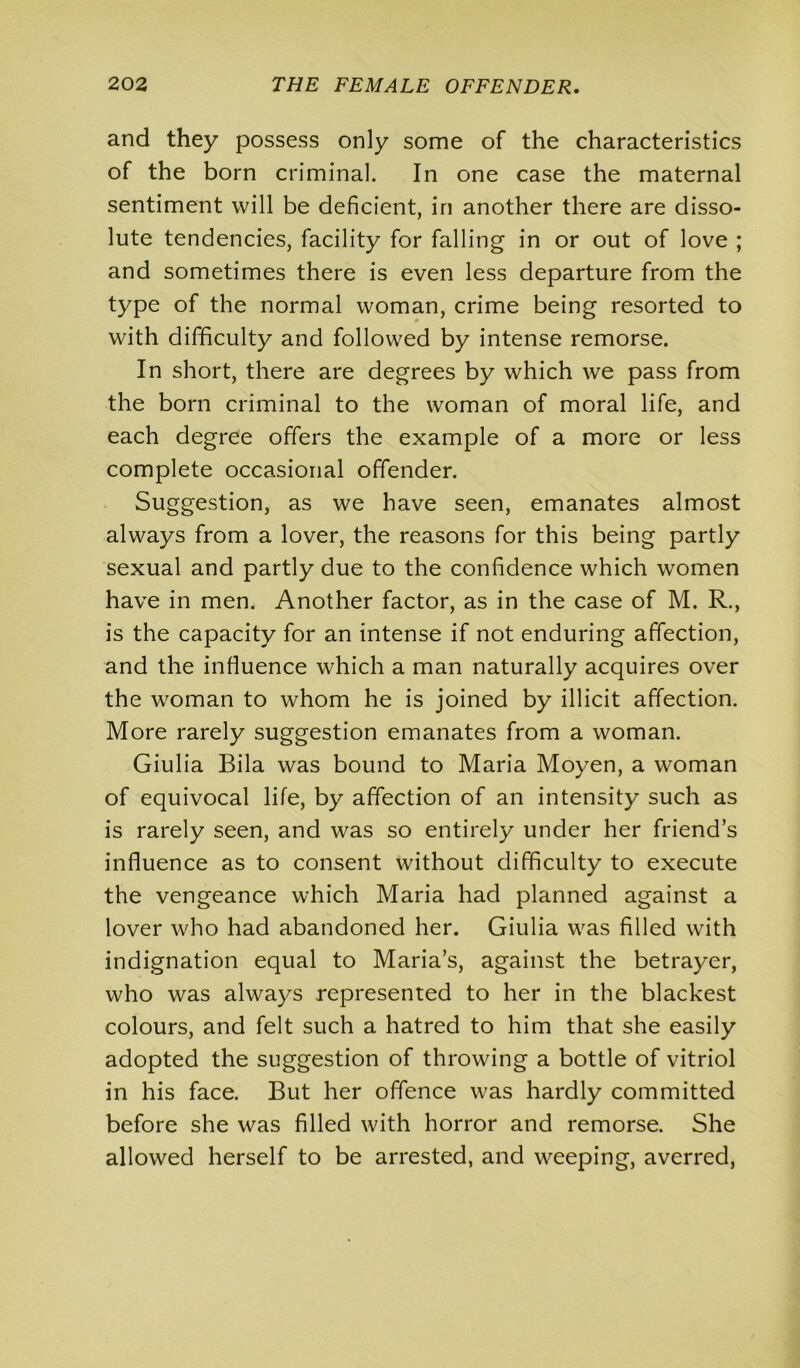 and they possess only some of the characteristics of the born criminal. In one case the maternal sentiment will be deficient, iri another there are disso- lute tendencies, facility for falling in or out of love ; and sometimes there is even less departure from the type of the normal woman, crime being resorted to with difficulty and followed by intense remorse. In short, there are degrees by which we pass from the born criminal to the woman of moral life, and each degree offers the example of a more or less complete occasional offender. Suggestion, as we have seen, emanates almost always from a lover, the reasons for this being partly sexual and partly due to the confidence which women have in men. Another factor, as in the case of M. R., is the capacity for an intense if not enduring affection, and the influence which a man naturally acquires over the woman to whom he is joined by illicit affection. More rarely suggestion emanates from a woman. Giulia Bila was bound to Maria Moyen, a woman of equivocal life, by affection of an intensity such as is rarely seen, and was so entirely under her friend’s influence as to consent without difficulty to execute the vengeance which Maria had planned against a lover who had abandoned her. Giulia was filled with indignation equal to Maria’s, against the betrayer, who was always represented to her in the blackest colours, and felt such a hatred to him that she easily adopted the suggestion of throwing a bottle of vitriol in his face. But her offence was hardly committed before she was filled with horror and remorse. She allowed herself to be arrested, and weeping, averred,