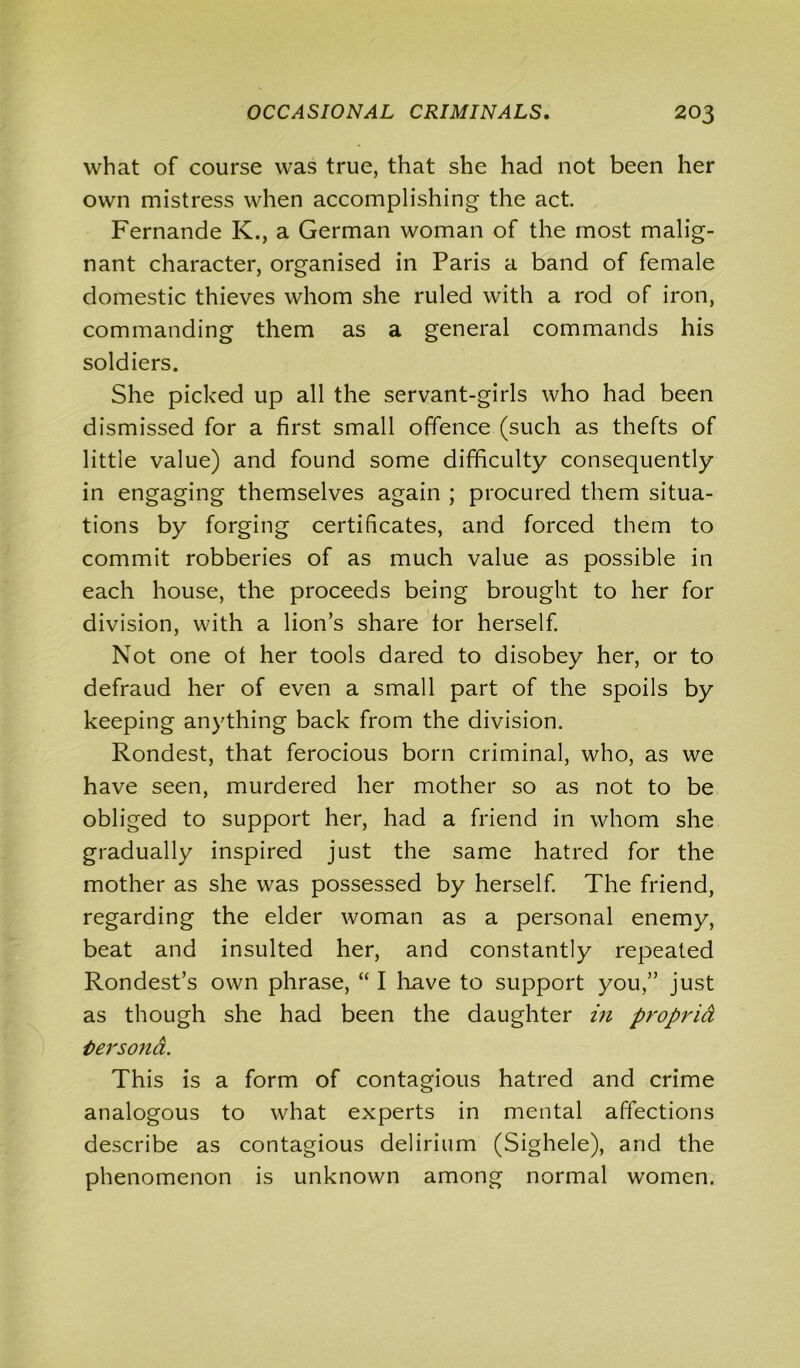 what of course was true, that she had not been her own mistress when accomplishing the act. Fernande K., a German woman of the most malig- nant character, organised in Paris a band of female domestic thieves whom she ruled with a rod of iron, commanding them as a general commands his soldiers. She picked up all the servant-girls who had been dismissed for a first small offence (such as thefts of little value) and found some difficulty consequently in engaging themselves again ; procured them situa- tions by forging certificates, and forced them to commit robberies of as much value as possible in each house, the proceeds being brought to her for division, with a lion’s share for herself. Not one of her tools dared to disobey her, or to defraud her of even a small part of the spoils by keeping anything back from the division. Rondest, that ferocious born criminal, who, as we have seen, murdered her mother so as not to be obliged to support her, had a friend in whom she gradually inspired just the same hatred for the mother as she was possessed by herself. The friend, regarding the elder woman as a personal enemy, beat and insulted her, and constantly repeated Rondest’s own phrase, “ I have to support you,” just as though she had been the daughter in propria tersond. This is a form of contagious hatred and crime analogous to what experts in mental affections describe as contagious delirium (Sighele), and the phenomenon is unknown among normal women.