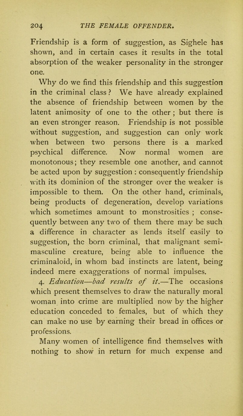 Friendship is a form of suggestion, as Sighele has shown, and in certain cases it results in the total absorption of the weaker personality in the stronger one. Why do we find this friendship and this suggestion in the criminal class ? We have already explained the absence of friendship between women by the latent animosity of one to the other ; but there is an even stronger reason. Friendship is not possible without suggestion, and suggestion can only work when between two persons there is a marked psychical difference. Now normal women are monotonous; they resemble one another, and cannot be acted upon by suggestion : consequently friendship with its dominion of the stronger over the weaker is impossible to them. On the other hand, criminals, being products of degeneration, develop variations which sometimes amount to monstrosities ; conse- quently between any two of them there may be such a difference in character as lends itself easily to suggestion, the born criminal, that malignant semi- masculine creature, being able to influence the criminaloid, in whom bad instincts are latent, being indeed mere exaggerations of normal impulses. 4. Education—bad results of it.—The occasions which present themselves to draw the naturally moral woman into crime are multiplied now by the higher education conceded to females, but of which they can make no use by earning their bread in offices or professions. Many women of intelligence find themselves with nothing to show in return for much expense and