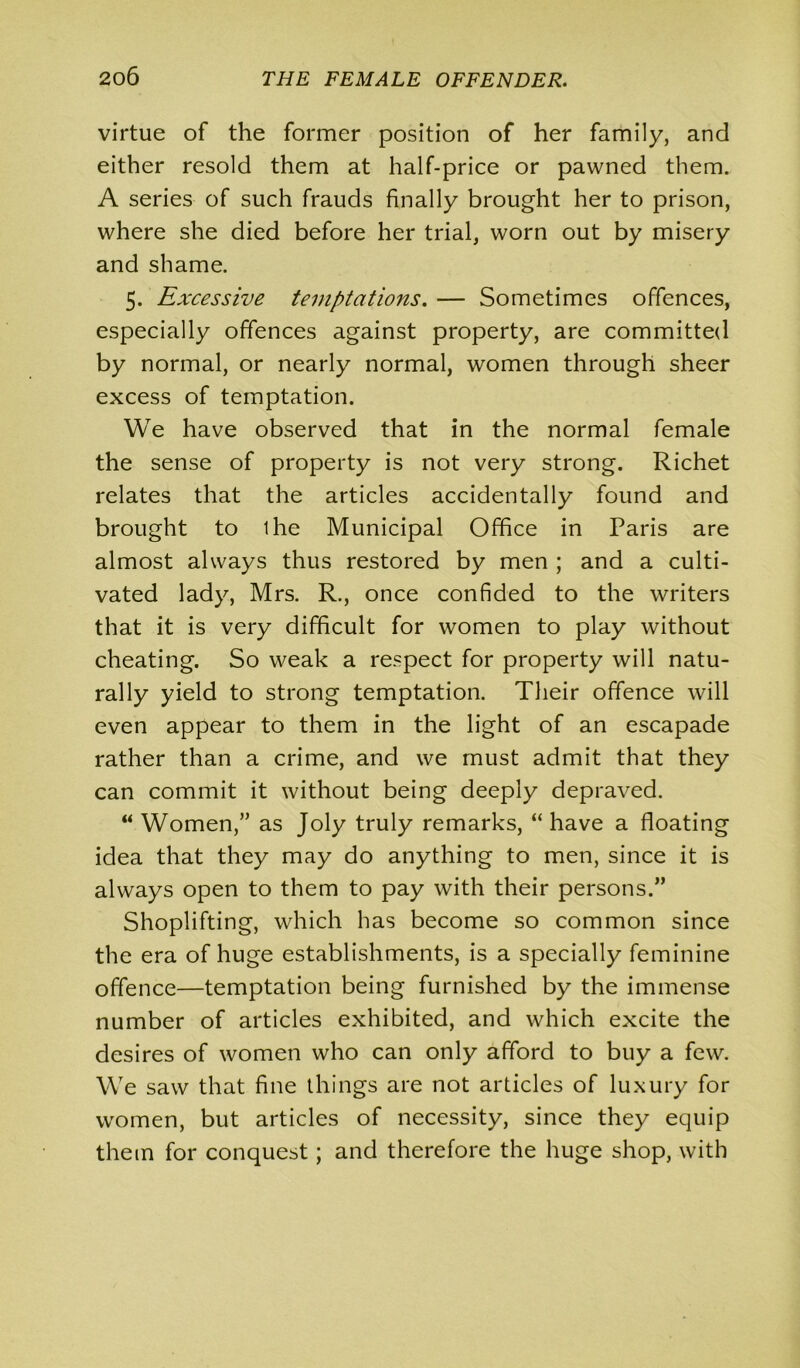 virtue of the former position of her family, and either resold them at half-price or pawned them. A series of such frauds finally brought her to prison, where she died before her trial, worn out by misery and shame. 5. Excessive temptations. — Sometimes offences, especially offences against property, are committed by normal, or nearly normal, women through sheer excess of temptation. We have observed that in the normal female the sense of property is not very strong. Richet relates that the articles accidentally found and brought to ihe Municipal Office in Paris are almost always thus restored by men ; and a culti- vated lady, Mrs. R., once confided to the writers that it is very difficult for women to play without cheating. So weak a respect for property will natu- rally yield to strong temptation. Their offence will even appear to them in the light of an escapade rather than a crime, and we must admit that they can commit it without being deeply depraved. “ Women,” as Joly truly remarks, “ have a floating idea that they may do anything to men, since it is always open to them to pay with their persons.” Shoplifting, which has become so common since the era of huge establishments, is a specially feminine offence—temptation being furnished by the immense number of articles exhibited, and which excite the desires of women who can only afford to buy a few. We saw that fine things are not articles of luxury for women, but articles of necessity, since they equip them for conquest; and therefore the huge shop, with