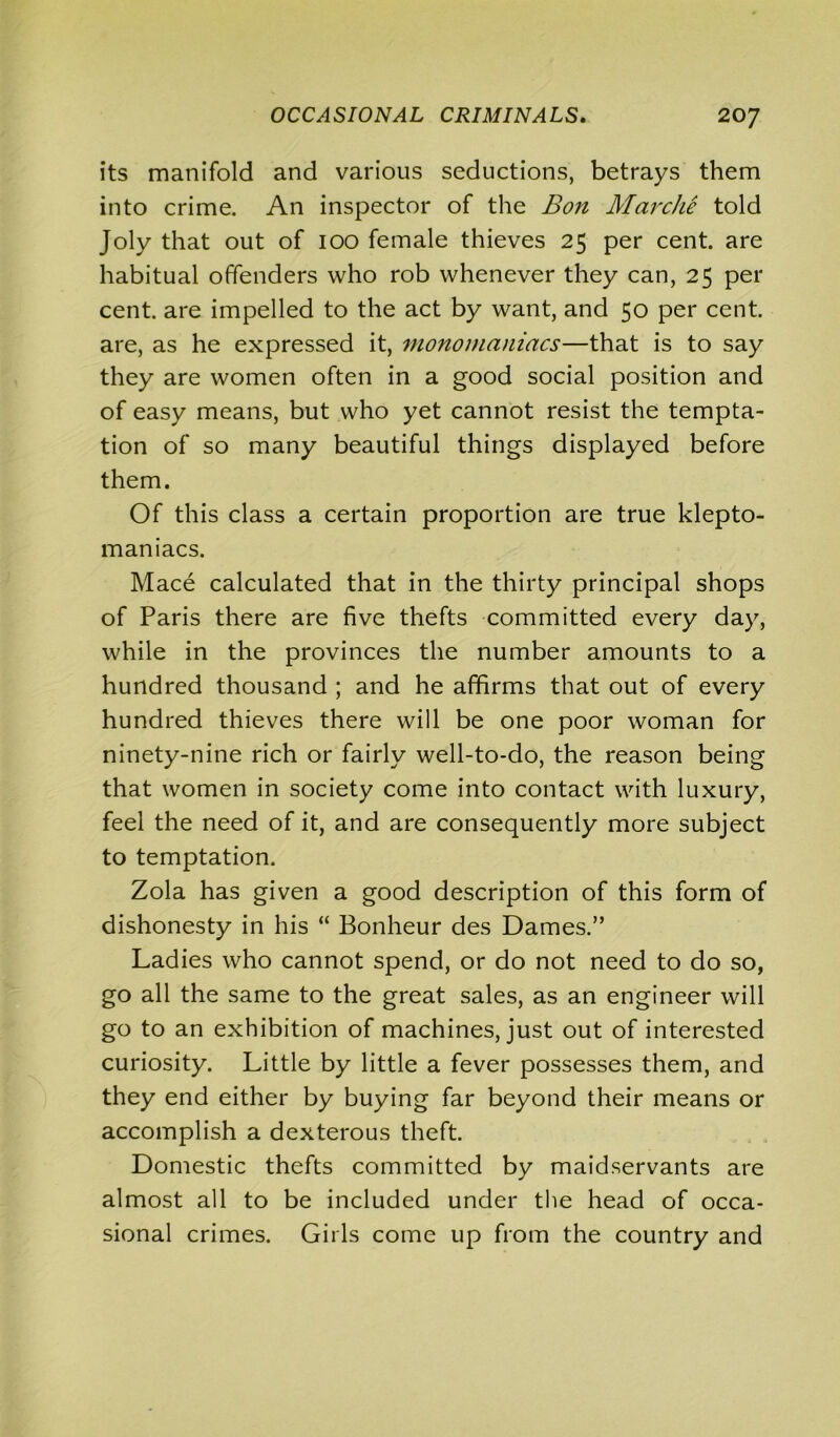 its manifold and various seductions, betrays them into crime. An inspector of the Bon Marche told Joly that out of ioo female thieves 25 per cent, are habitual offenders who rob whenever they can, 25 per cent, are impelled to the act by want, and 50 per cent, are, as he expressed it, monomaniacs—that is to say they are women often in a good social position and of easy means, but who yet cannot resist the tempta- tion of so many beautiful things displayed before them. Of this class a certain proportion are true klepto- maniacs. Mace calculated that in the thirty principal shops of Paris there are five thefts committed every day, while in the provinces the number amounts to a hundred thousand ; and he affirms that out of every hundred thieves there will be one poor woman for ninety-nine rich or fairly well-to-do, the reason being that women in society come into contact with luxury, feel the need of it, and are consequently more subject to temptation. Zola has given a good description of this form of dishonesty in his “ Bonheur des Dames.” Ladies who cannot spend, or do not need to do so, go all the same to the great sales, as an engineer will go to an exhibition of machines, just out of interested curiosity. Little by little a fever possesses them, and they end either by buying far beyond their means or accomplish a dexterous theft. Domestic thefts committed by maidservants are almost all to be included under the head of occa- sional crimes. Girls come up from the country and