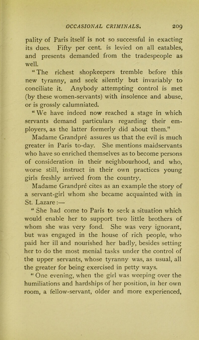 pality of Paris itself is not so successful in exacting its dues. Fifty per cent, is levied on all eatables, and presents demanded from the tradespeople as well. “ The richest shopkeepers tremble before this new tyranny, and seek silently but invariably to conciliate it. Anybody attempting control is met (by these women-servants) with insolence and abuse, or is grossly calumniated. “ We have indeed now reached a stage in which servants demand particulars regarding their em- ployers, as the latter formerly did about them.” Madame Grandpre assures us that the evil is much greater in Paris to-day. She mentions maidservants who have so enriched themselves as to become persons of consideration in their neighbourhood, and who, worse still, instruct in their own practices young girls freshly arrived from the country. Madame Grandpre cites as an example the story of a servant-girl whom she became acquainted with in St. Lazare:— “ She had come to Paris to seek a situation which would enable her to support two little brothers of whom she was very fond. She was very ignorant, but was engaged in the house of rich people, who paid her ill and nourished her badly, besides setting her to do the most menial tasks under the control of the upper servants, whose tyranny was, as usual, all the greater for being exercised in petty ways. “ One evening, when the girl was weeping over the humiliations and hardships of her position, in her own room, a fellow-servant, older and more experienced,