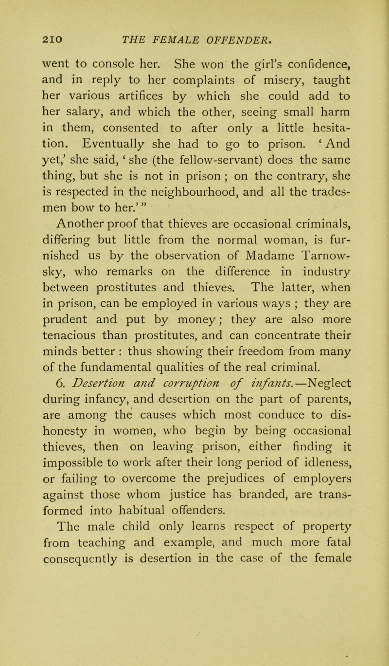 went to console her. She won the girl’s confidence, and in reply to her complaints of misery, taught her various artifices by which she could add to her salary, and which the other, seeing small harm in them, consented to after only a little hesita- tion. Eventually she had to go to prison. ‘ And yet,’ she said, ‘ she (the fellow-servant) does the same thing, but she is not in prison ; on the contrary, she is respected in the neighbourhood, and all the trades- men bow to her.’ ” Another proof that thieves are occasional criminals, differing but little from the normal woman, is fur- nished us by the observation of Madame Tarnow- sky, who remarks on the difference in industry between prostitutes and thieves. The latter, when in prison, can be employed in various ways ; they are prudent and put by money; they are also more tenacious than prostitutes, and can concentrate their minds better : thus showing their freedom from many of the fundamental qualities of the real criminal. 6. Desertion and corruption of infants.—Neglect during infancy, and desertion on the part of parents, are among the causes which most conduce to dis- honesty in women, who begin by being occasional thieves, then on leaving prison, either finding it impossible to work after their long period of idleness, or failing to overcome the prejudices of employers against those whom justice has branded, are trans- formed into habitual offenders. The male child only learns respect of property from teaching and example, and much more fatal consequently is desertion in the case of the female