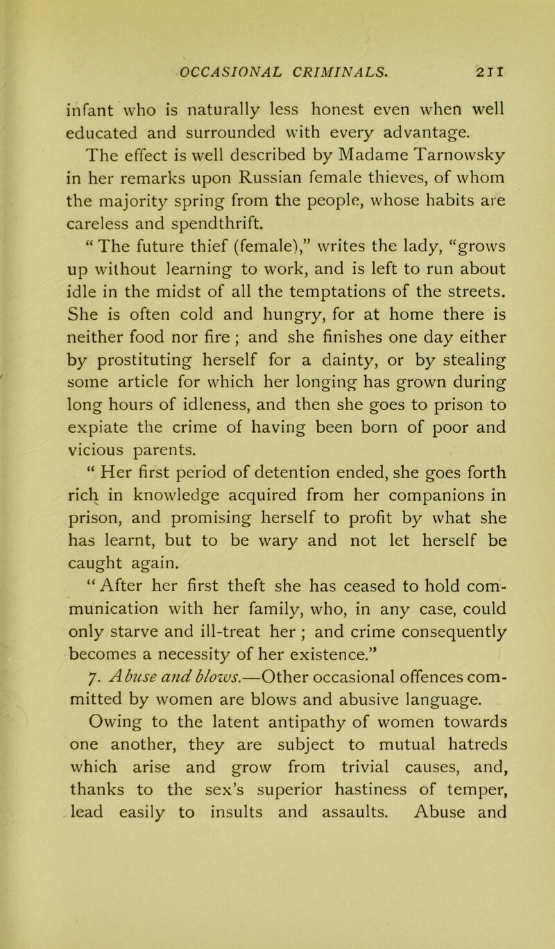 infant who is naturally less honest even when well educated and surrounded with every advantage. The effect is well described by Madame Tarnowsky in her remarks upon Russian female thieves, of whom the majority spring from the people, whose habits are careless and spendthrift. “ The future thief (female),” writes the lady, “grows up without learning to work, and is left to run about idle in the midst of all the temptations of the streets. She is often cold and hungry, for at home there is neither food nor fire ; and she finishes one day either by prostituting herself for a dainty, or by stealing some article for which her longing has grown during long hours of idleness, and then she goes to prison to expiate the crime of having been born of poor and vicious parents. “ Her first period of detention ended, she goes forth rich in knowledge acquired from her companions in prison, and promising herself to profit by what she has learnt, but to be wary and not let herself be caught again. “After her first theft she has ceased to hold com- munication with her family, who, in any case, could only starve and ill-treat her ; and crime consequently becomes a necessity of her existence.” 7. Abuse andblozvs.—Other occasional offences com- mitted by women are blows and abusive language. Owing to the latent antipathy of women towards one another, they are subject to mutual hatreds which arise and grow from trivial causes, and, thanks to the sex’s superior hastiness of temper, lead easily to insults and assaults. Abuse and