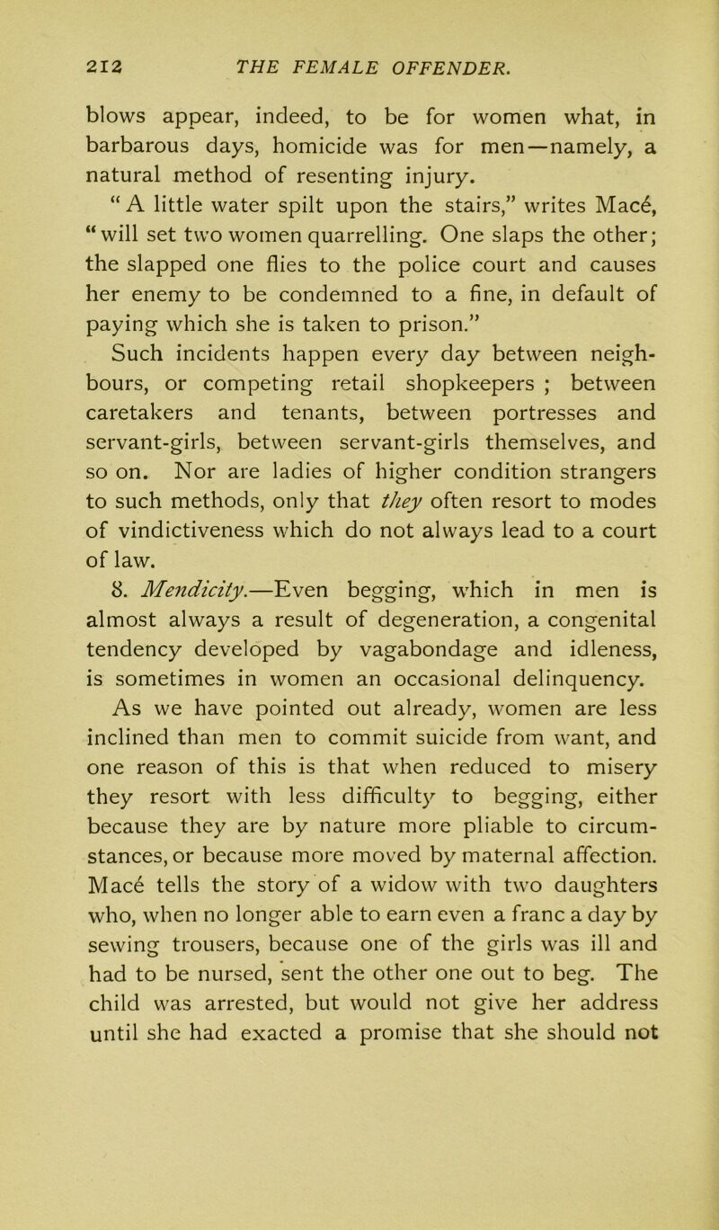 blows appear, indeed, to be for women what, in barbarous days, homicide was for men—namely, a natural method of resenting injury. “ A little water spilt upon the stairs,” writes Mac6, “will set two women quarrelling. One slaps the other; the slapped one flies to the police court and causes her enemy to be condemned to a fine, in default of paying which she is taken to prison.” Such incidents happen every day between neigh- bours, or competing retail shopkeepers ; between caretakers and tenants, between portresses and servant-girls, between servant-girls themselves, and so on. Nor are ladies of higher condition strangers to such methods, only that they often resort to modes of vindictiveness which do not always lead to a court of law. 8. Mendicity.—Even begging, which in men is almost always a result of degeneration, a congenital tendency developed by vagabondage and idleness, is sometimes in women an occasional delinquency. As we have pointed out already, women are less inclined than men to commit suicide from want, and one reason of this is that when reduced to misery they resort with less difficulty to begging, either because they are by nature more pliable to circum- stances, or because more moved by maternal affection. Mac6 tells the story of a widow with two daughters who, when no longer able to earn even a franc a day by sewing trousers, because one of the girls was ill and had to be nursed, sent the other one out to beg. The child was arrested, but would not give her address until she had exacted a promise that she should not