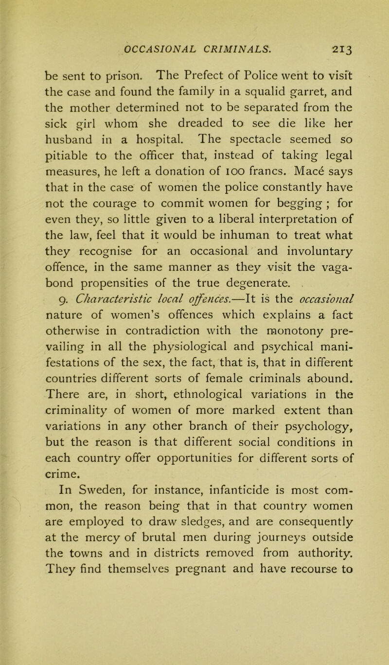 be sent to prison. The Prefect of Police went to visit the case and found the family in a squalid garret, and the mother determined not to be separated from the sick girl whom she dreaded to see die like her husband in a hospital. The spectacle seemed so pitiable to the officer that, instead of taking legal measures, he left a donation of ioo francs. Mace says that in the case of women the police constantly have not the courage to commit women for begging ; for even they, so little given to a liberal interpretation of the law, feel that it would be inhuman to treat what they recognise for an occasional and involuntary offence, in the same manner as they visit the vaga- bond propensities of the true degenerate. 9. Characteristic local offences.—It is the occasional nature of women’s offences which explains a fact otherwise in contradiction with the monotony pre- vailing in all the physiological and psychical mani- festations of the sex, the fact, that is, that in different countries different sorts of female criminals abound. There are, in short, ethnological variations in the criminality of women of more marked extent than variations in any other branch of their psychology, but the reason is that different social conditions in each country offer opportunities for different sorts of crime. In Sweden, for instance, infanticide is most com- mon, the reason being that in that country women are employed to draw sledges, and are consequently at the mercy of brutal men during journeys outside the towns and in districts removed from authority. They find themselves pregnant and have recourse to