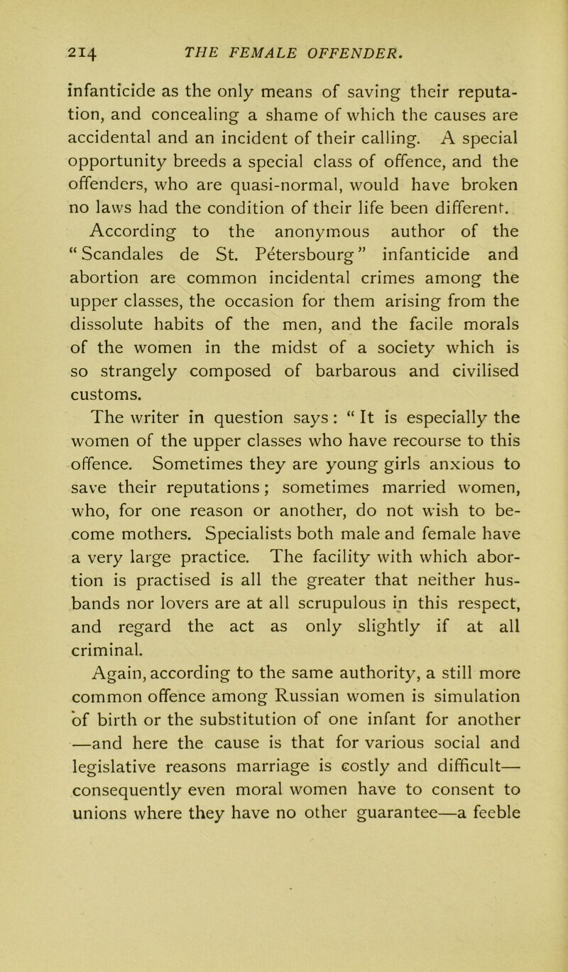 infanticide as the only means of saving their reputa- tion, and concealing a shame of which the causes are accidental and an incident of their calling. A special opportunity breeds a special class of offence, and the offenders, who are quasi-normal, would have broken no laws had the condition of their life been different. According to the anonymous author of the “ Scandales de St. Petersbourg ” infanticide and abortion are common incidental crimes among the upper classes, the occasion for them arising from the dissolute habits of the men, and the facile morals of the women in the midst of a society which is so strangely composed of barbarous and civilised customs. The writer in question says : “ It is especially the women of the upper classes who have recourse to this offence. Sometimes they are young girls anxious to save their reputations; sometimes married women, who, for one reason or another, do not wish to be- come mothers. Specialists both male and female have a very large practice. The facility with which abor- tion is practised is all the greater that neither hus- bands nor lovers are at all scrupulous in this respect, and regard the act as only slightly if at all criminal. Again, according to the same authority, a still more common offence among Russian women is simulation of birth or the substitution of one infant for another —and here the cause is that for various social and legislative reasons marriage is costly and difficult— consequently even moral women have to consent to unions where they have no other guarantee—a feeble