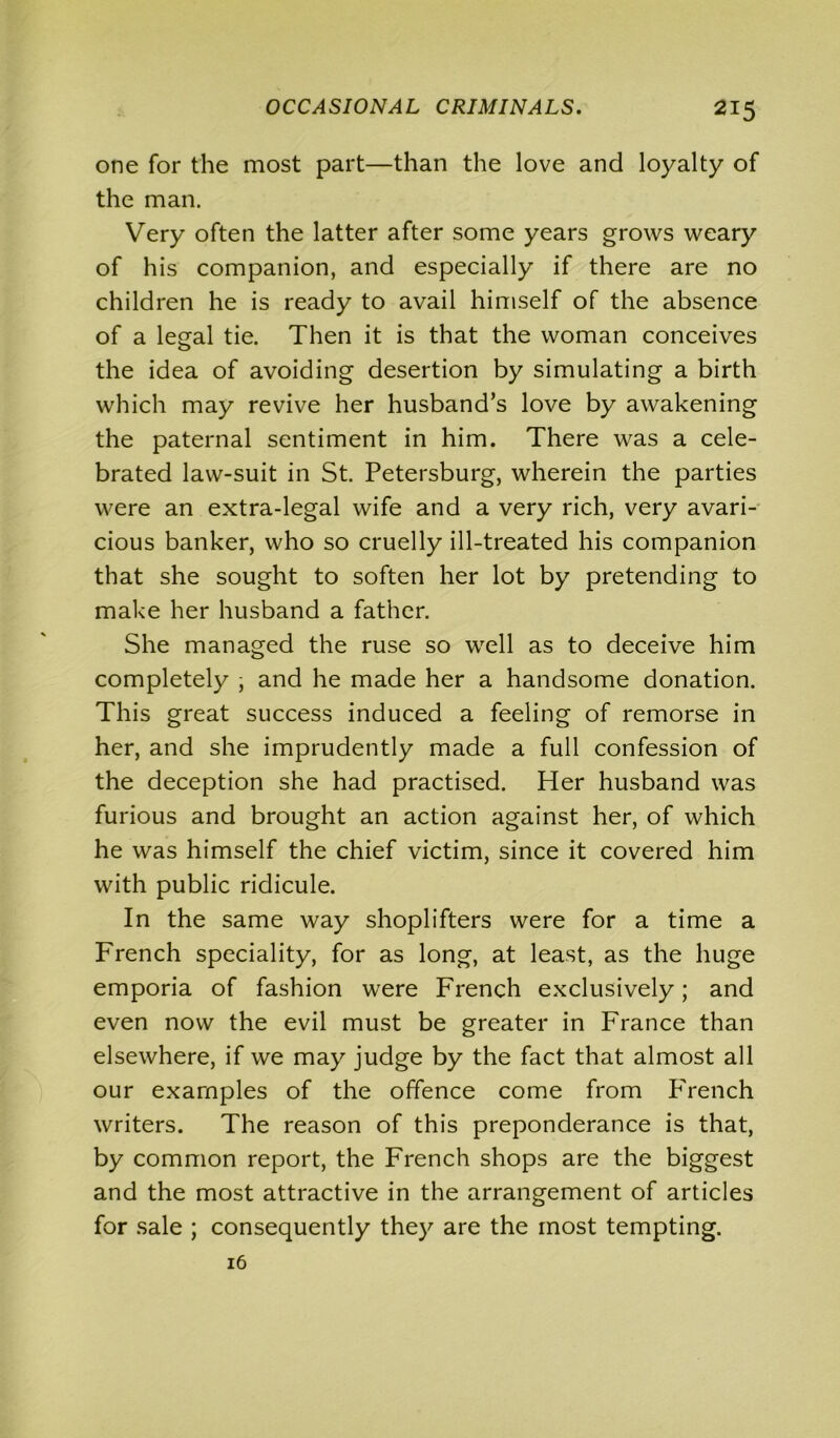 one for the most part—than the love and loyalty of the man. Very often the latter after some years grows weary of his companion, and especially if there are no children he is ready to avail himself of the absence of a legal tie. Then it is that the woman conceives the idea of avoiding desertion by simulating a birth which may revive her husband’s love by awakening the paternal sentiment in him. There was a cele- brated law-suit in St. Petersburg, wherein the parties were an extra-legal wife and a very rich, very avari- cious banker, who so cruelly ill-treated his companion that she sought to soften her lot by pretending to make her husband a father. She managed the ruse so well as to deceive him completely , and he made her a handsome donation. This great success induced a feeling of remorse in her, and she imprudently made a full confession of the deception she had practised. Her husband was furious and brought an action against her, of which he was himself the chief victim, since it covered him with public ridicule. In the same way shoplifters were for a time a French speciality, for as long, at least, as the huge emporia of fashion were French exclusively; and even now the evil must be greater in France than elsewhere, if we may judge by the fact that almost all our examples of the offence come from French writers. The reason of this preponderance is that, by common report, the French shops are the biggest and the most attractive in the arrangement of articles for sale ; consequently they are the most tempting. 16