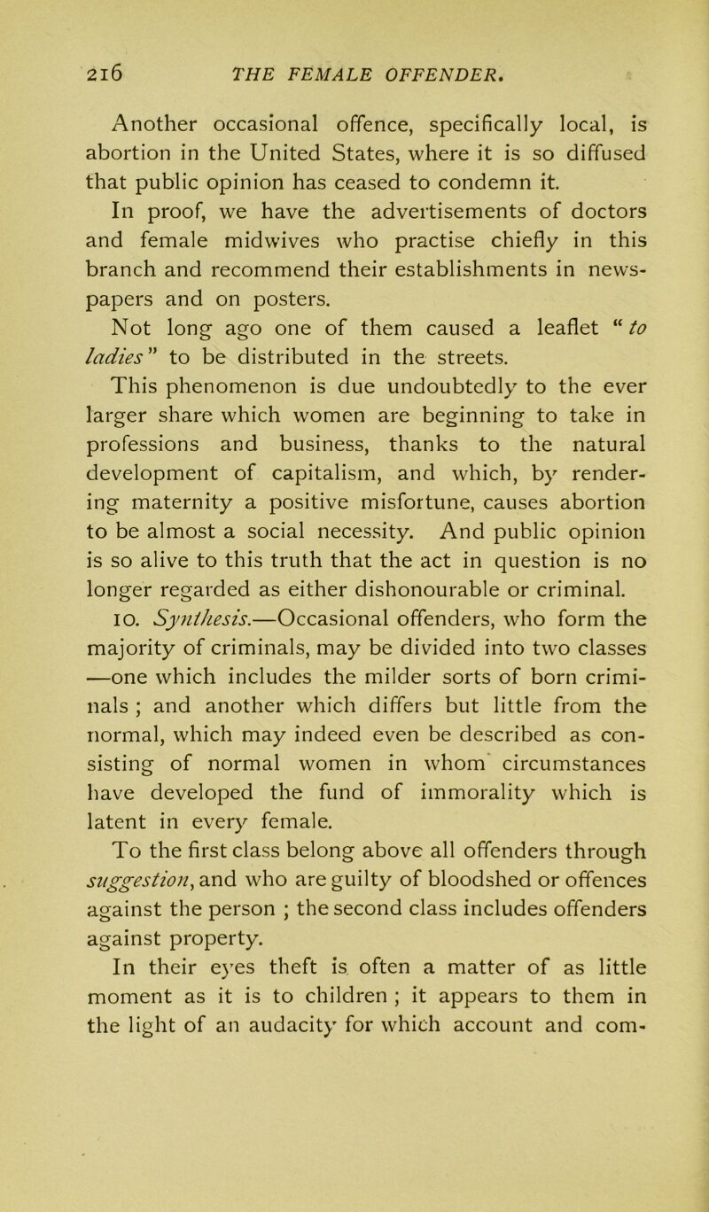 Another occasional offence, specifically local, is abortion in the United States, where it is so diffused that public opinion has ceased to condemn it. In proof, we have the advertisements of doctors and female midwives who practise chiefly in this branch and recommend their establishments in news- papers and on posters. Not long ago one of them caused a leaflet “ to ladies” to be distributed in the streets. This phenomenon is due undoubtedly to the ever larger share which women are beginning to take in professions and business, thanks to the natural development of capitalism, and which, by render- ing maternity a positive misfortune, causes abortion to be almost a social necessity. And public opinion is so alive to this truth that the act in question is no longer regarded as either dishonourable or criminal. io. Synthesis.—Occasional offenders, who form the majority of criminals, may be divided into two classes —one which includes the milder sorts of born crimi- nals ; and another which differs but little from the normal, which may indeed even be described as con- sisting of normal women in whom circumstances have developed the fund of immorality which is latent in every female. To the first class belong above all offenders through suggestion, and who are guilty of bloodshed or offences against the person ; the second class includes offenders against property. In their eyes theft is often a matter of as little moment as it is to children ; it appears to them in the light of an audacity for which account and com-