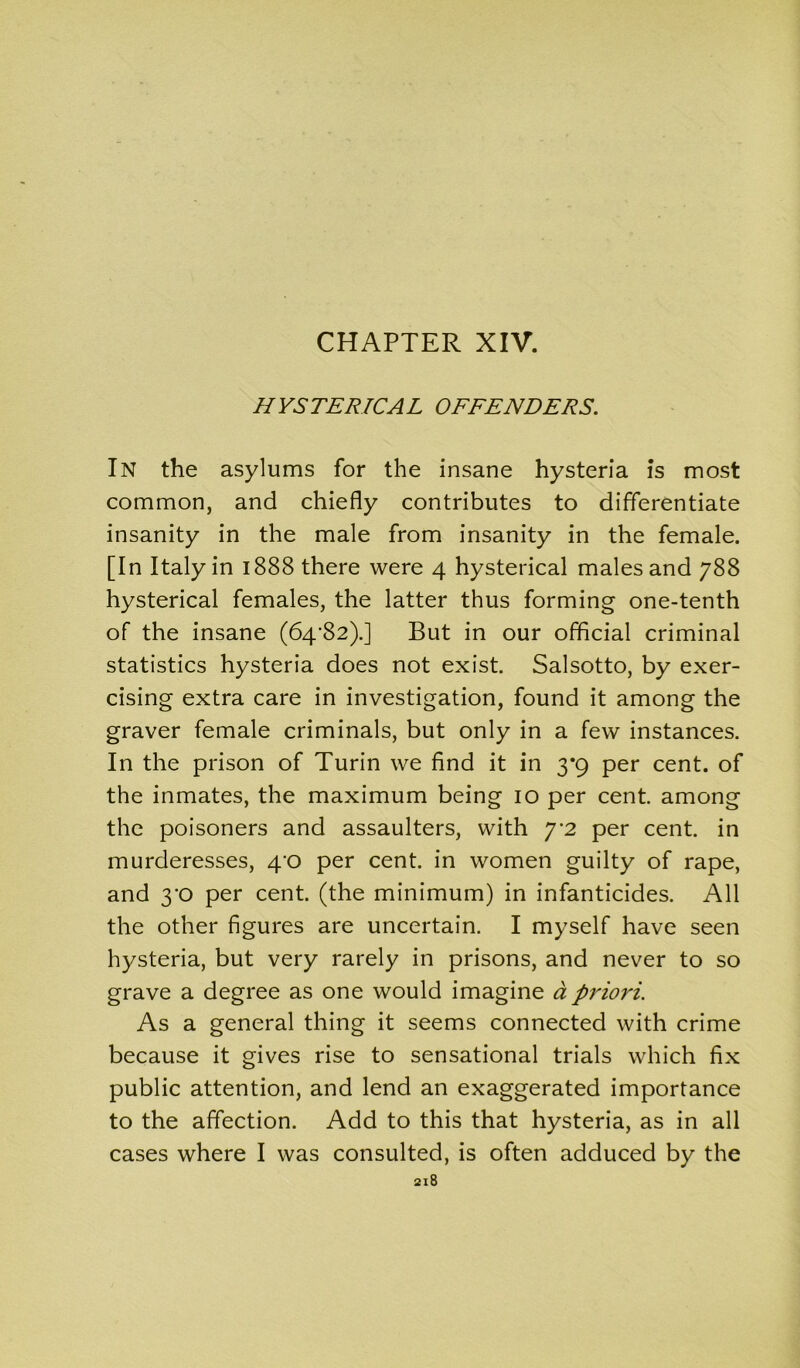 CHAPTER XIV. HYSTERICAL OFFENDERS. In the asylums for the insane hysteria is most common, and chiefly contributes to differentiate insanity in the male from insanity in the female. [In Italy in 1888 there were 4 hysterical males and 788 hysterical females, the latter thus forming one-tenth of the insane (64*82).] But in our official criminal statistics hysteria does not exist. Salsotto, by exer- cising extra care in investigation, found it among the graver female criminals, but only in a few instances. In the prison of Turin we find it in 3*9 per cent, of the inmates, the maximum being 10 per cent among the poisoners and assaulters, with 7*2 per cent, in murderesses, 4^0 per cent, in women guilty of rape, and 3*0 per cent, (the minimum) in infanticides. All the other figures are uncertain. I myself have seen hysteria, but very rarely in prisons, and never to so grave a degree as one would imagine d priori. As a general thing it seems connected with crime because it gives rise to sensational trials which fix public attention, and lend an exaggerated importance to the affection. Add to this that hysteria, as in all cases where I was consulted, is often adduced by the
