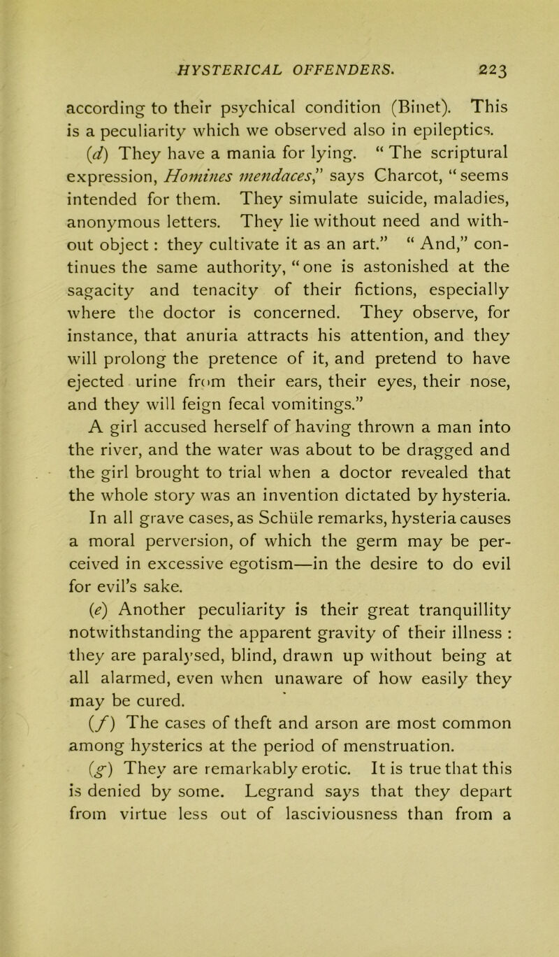 according to their psychical condition (Binet). This is a peculiarity which we observed also in epileptics. (d) They have a mania for lying. “ The scriptural expression, Homines mendaces,” says Charcot, “seems intended for them. They simulate suicide, maladies, anonymous letters. They lie without need and with- out object: they cultivate it as an art.” “ And,” con- tinues the same authority, “ one is astonished at the sagacity and tenacity of their fictions, especially where the doctor is concerned. They observe, for instance, that anuria attracts his attention, and they will prolong the pretence of it, and pretend to have ejected urine from their ears, their eyes, their nose, and they will feign fecal vomitings.” A girl accused herself of having thrown a man into the river, and the water was about to be dragged and the girl brought to trial when a doctor revealed that the whole story was an invention dictated by hysteria. In all grave cases, as Schiile remarks, hysteria causes a moral perversion, of which the germ may be per- ceived in excessive egotism—in the desire to do evil for evil’s sake. (e) Another peculiarity is their great tranquillity notwithstanding the apparent gravity of their illness : they are paralysed, blind, drawn up without being at all alarmed, even when unaware of how easily they may be cured. (/) The cases of theft and arson are most common among hysterics at the period of menstruation. (g) They are remarkably erotic. It is true that this is denied by some. Legrand says that they depart from virtue less out of lasciviousness than from a