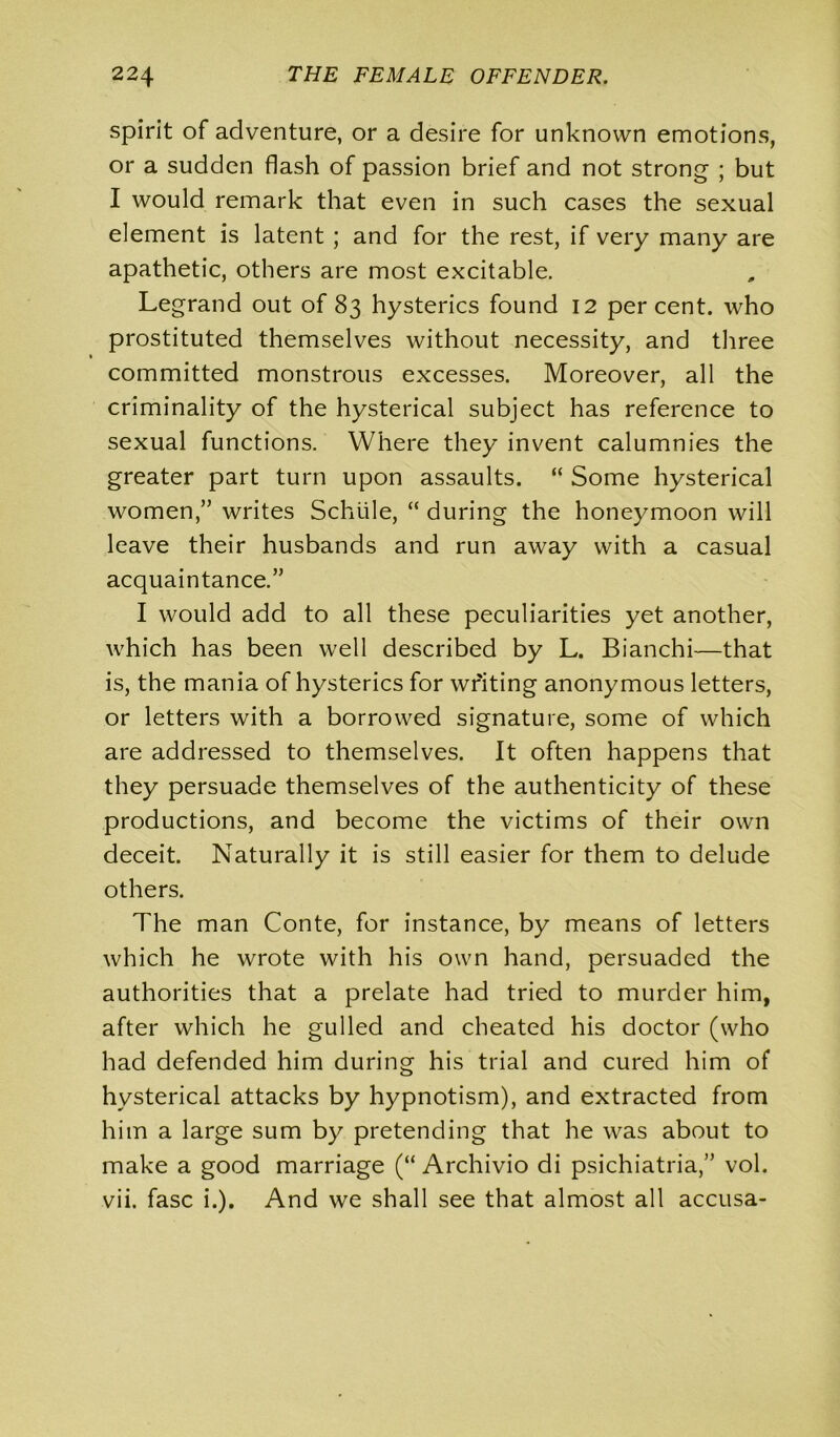 spirit of adventure, or a desire for unknown emotions, or a sudden flash of passion brief and not strong ; but I would remark that even in such cases the sexual element is latent ; and for the rest, if very many are apathetic, others are most excitable. Legrand out of 83 hysterics found 12 percent, who prostituted themselves without necessity, and three committed monstrous excesses. Moreover, all the criminality of the hysterical subject has reference to sexual functions. Where they invent calumnies the greater part turn upon assaults. “ Some hysterical women,” writes Schtile, “ during the honeymoon will leave their husbands and run away with a casual acquaintance.” I would add to all these peculiarities yet another, which has been well described by L. Bianchi—that is, the mania of hysterics for writing anonymous letters, or letters with a borrowed signature, some of which are addressed to themselves. It often happens that they persuade themselves of the authenticity of these productions, and become the victims of their own deceit. Naturally it is still easier for them to delude others. The man Conte, for instance, by means of letters which he wrote with his own hand, persuaded the authorities that a prelate had tried to murder him, after which he gulled and cheated his doctor (who had defended him during his trial and cured him of hysterical attacks by hypnotism), and extracted from him a large sum by pretending that he was about to make a good marriage (“ Archivio di psichiatria,” vol. vii. fasc i.). And we shall see that almost all accusa-